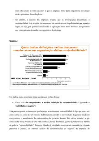 inter-relacionado a outras questões e que as empresas terão papel importante na solução
       desses problemas de modo global

   − No entanto, a maioria das empresas acredita que as preocupações relacionadas à
       sustentabilidade hoje em dia, nas empresas, são decisivamente impulsionadas por aspectos
       legais, ou seja, por questões relacionadas a legislações mais duras definidas por governos
       que visam atender demandas ou expectativas de eleitores




Quadro 2




Um dado é muito importante nesta questão está no fato de que:

   •   Para 24% dos respondentes, a melhor definição de sustentabilidade é “garantir a
       viabilidade do negócio”.

Esta porcentagem é praticamente igual aos que acreditam que sustentabilidade é algo que tem a ver
com o clima ou, como diz a Comissão de Brundtland, atender as necessidades da geração atual sem
comprometer o atendimento das necessidades das gerações futuras. Em vários sentidos, o que
vamos notar nesta pesquisa é uma certa confusão, talvez deliberada, quanto à profundidade mesmo
da palavra “sustentabilidade”. Estamos falando de atividades empresariais sustentáveis, visando
preservar o planeta, ou estamos falando da sustentabilidade do negócio, da empresa, do
 