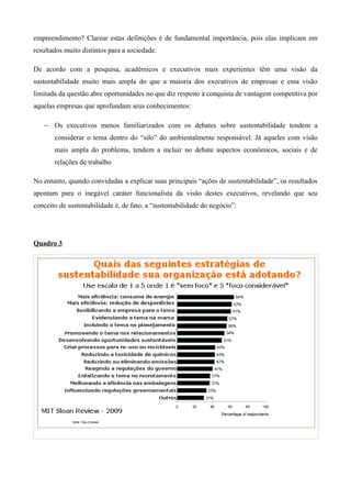empreendimento? Clarear estas definições é de fundamental importância, pois elas implicam em
resultados muito distintos para a sociedade.

De acordo com a pesquisa, acadêmicos e executivos mais experientes têm uma visão da
sustentabilidade muito mais ampla do que a maioria dos executivos de empresas e essa visão
limitada da questão abre oportunidades no que diz respeito à conquista de vantagem competitiva por
aquelas empresas que aprofundam seus conhecimentos:

   − Os executivos menos familiarizados com os debates sobre sustentabilidade tendem a
       considerar o tema dentro do “silo” do ambientalmente responsável. Já aqueles com visão
       mais ampla do problema, tendem a incluir no debate aspectos econômicos, sociais e de
       relações de trabalho

No entanto, quando convidadas a explicar suas principais “ações de sustentabilidade”, os resultados
apontam para o inegável caráter funcionalista da visão destes executivos, revelando que seu
conceito de sustentabilidade é, de fato, a “sustentabilidade do negócio”:




Quadro 3
 