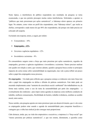 Neste tópico, a interferência do público respondente nos resultados da pesquisa se torna
escancarada, o que nos permite pressupor muitas outras interferências. Solicitados a apontar os
“públicos que mais pressionam por ações sustentáveis”, a liderança sênior aparece em primeiro
lugar. No entanto, como vimos no perfil dos respondentes, esta “liderança sênior”, que inclui as
chefias, corresponde a nada menos do que 86% dos respondentes, daí porque este dado precisa ser
colocado sob suspeita.

Excluindo esta resposta, temos, a seguir, por ordem:

   •   Consumidores – 18%

   •   Empregados – 12%

   •   Governos e agências reguladores - 12%

   •   Investidores e acionistas – 8%

Os consumidores surgem como a força que mais pressiona por ações sustentáveis, seguidos de
empregados, governos e agências reguladoras e investidores e acionistas. Vamos precisar analisar
este quadro em relação a outro, que veremos adiante, quando a pesquisa busca avaliar os principais
impactos de certos temas sobre sustentabilidade na organização, mas vale a pena refletir um pouco
sobre o papel dos empregados nesse processo.

Os empregados – Um dado para reflexão que a pesquisa começa a evidenciar com mais força tem
sido o papel dos empregados na defesa e difusão de práticas sustentáveis. Este dado pode ser
encarado simplesmente como “aumento da consciência social e ambiental” dos trabalhadores ou, de
forma mais realista, como o uso do tema da sustentabilidade por parte dos empregados – e
eventualmente dos sindicatos - para impor outras agendas às empresas como melhores condições de
trabalho, melhores remunerações, flexibilidade de horário, trabalho à distância, combate ao assédio
moral, entre outros.

Nesse sentido, esta pesquisa aponta um ramo promissor para seu desenvolvimento, que é o de como
os empregados podem estar usando a agenda da sustentabilidade para conquistar benefícios e
vantagens que a velha luta sindical já não consegue mais proporcionar.

Cabe destacar, ainda, que, na visão dos empresários e executivos, a imprensa é a “força social” que
“menos pressiona por práticas sustentáveis”, o que nos remete, diretamente, a questões como
 