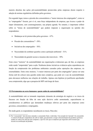 maioria absoluta das ações pró-sustentabilidade promovidas pelas empresas dizem respeito à
adoção de normas regulatórias definidas pelos governos.

Em segundo lugar, temos a pressão dos consumidores e “maior interesse dos empregados”, como se
os “empregados” fossem, por si só, uma força independente da empresa, que tivesse o poder de
impor diretamente, sem constrangimentos, sua própria agenda. No entanto, é importante refletir
sobre os “temas de sustentabilidade” que podem impactar a organização na opinião dos
respondentes:

    •   Mudanças na lei promovidas pelos governos – 67%

    •   Pressão dos consumidores16 - 58%

    •   Iniciativas dos empregados – 56%

    •   Necessidade de combater questões como a poluição ambiental – 51%

    •   Necessidade de garantir acesso a insumos não renováveis – 50%

Estes cinco “motores” da sustentabilidade nas organizações evidenciam que, de fato, as empresas
estão sendo “empurradas” para a ação. Nenhuma destas iniciativas evidencia ações espontâneas em
função da compreensão dos problemas ambientais causados pelas operações das empresas, ou
externalidades. Entre estes motores, “o maior interesse por parte dos empregados” parece ser uma
forma sutil de colocar uma questão ainda mais complexa, que pode ser o uso da sustentabilidade
para alavancar melhorias nas relações de trabalho. Apenas esta hipótese já justificaria aprofundar
essa compreensão, algo que a pesquisa do MIT está longe de fazer.




3.5 Ferramentas ou seres humanos: quem cuida da sustentabilidade?

A sustentabilidade está se tornando importante elemento da estratégia de negócio e os riscos de
fracasso em função da falta de uma ação decisiva estão aumentando, especialmente se
considerarmos os públicos que demandam mudanças efetivas por parte das empresas como
governos, consumidores e empregados.

De modo geral, os respondentes reconhecem os riscos. Para eles:

16 Por “consumidor” não devemos entender o consumidor final, o individuo. Um exemplo de “pressão” de consumidor
   é a desenvolvida por compradores de café no Japão, que passaram a exigir a documentação dos produtos químicos
   usados no cultivo do café que eles compram, o que fez com que as empresas que negociam café tivessem que
   investir na certificação do produto.
 