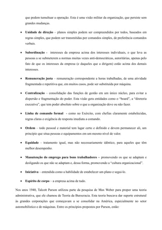 que podem tumultuar a operação. Esta é uma visão militar da organização, que persiste sem
       grandes mudanças.

   •   Unidade de direção – planos simples podem ser compreendidos por todos, baseados em
       regras simples, que podem ser transmitidas por comandos simples, de preferência comandos
       verbais.

   •   Subordinação - interesses da empresa acima dos interesses individuais, o que leva as
       pessoas a se submeterem a normas muitas vezes anti-democráticas, autoritárias, apenas pelo
       fato de que os interesses da empresa (e daqueles que a dirigem) estão acima dos demais
       interesses.

   •   Remuneração justa – remuneração correspondente a horas trabalhadas, de uma atividade
       fragmentada e repetitiva que, em muitos casos, pode ser substituída por máquina.

   •   Centralização – consolidação das funções de gestão em um único núcleo, para evitar a
       dispersão e fragmentação do poder. Esta visão gera entidades como o “board”, a “diretoria
       executiva”, que tem poder absoluto sobre o que a organização deve ou não fazer.

   •   Linha de comando formal - como no Exército, com chefias claramente estabelecidas,
       regras claras e exigência de resposta imediata a comando.

   •   Ordem – todo pessoal e material tem lugar certo e definido e devem permanecer ali, um
       princípio que situa pessoas e equipamentos em um mesmo nível de valor.

   •   Equidade – tratamento igual, mas não necessariamente idêntico, para aqueles que têm
       melhor desempenho.

   •   Manutenção do emprego para bons trabalhadores – promovendo os que se adaptam e
       desligando os que não se adaptam e, dessa forma, promovendo a “cultura organizacional”.

   •   Iniciativa – entendida como a habilidade de estabelecer um plano e segui-lo.

   •   Espírito de corpo – a empresa acima de tudo.

Nos anos 1940, Talcott Parson utilizou parte da pesquisa de Max Weber para propor uma teoria
administrativa, que ele chamou de Teoria da Burocracia. Esta teoria buscava dar suporte estrutural
às grandes corporações que começavam a se consolidar na América, especialmente no setor
automobilístico e de máquinas. Entre os princípios propostos por Parson, estão:
 
