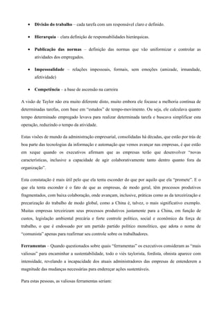 •   Divisão do trabalho – cada tarefa com um responsável claro e definido.

   •   Hierarquia – clara definição de responsabilidades hierárquicas.

   •   Publicação das normas – definição das normas que vão uniformizar e controlar as
       atividades dos empregados.

   •   Impessoalidade – relações impessoais, formais, sem emoções (amizade, irmandade,
       afetividade)

   •   Competência – a base de ascensão na carreira

A visão de Taylor não era muito diferente disto, muito embora ele focasse a melhoria contínua de
determinadas tarefas, com base em “estudos” de tempo-movimento. Ou seja, ele calculava quanto
tempo determinado empregado levava para realizar determinada tarefa e buscava simplificar esta
operação, reduzindo o tempo da atividade.

Estas visões de mundo da administração empresarial, consolidadas há décadas, que estão por trás de
boa parte das tecnologias da informação e automação que vemos avançar nas empresas, é que estão
em xeque quando os executivos afirmam que as empresas terão que desenvolver “novas
características, inclusive a capacidade de agir colaborativamente tanto dentro quanto fora da
organização”.

Esta constatação é mais útil pelo que ela tenta esconder do que por aquilo que ela “promete”. E o
que ela tenta esconder é o fato de que as empresas, de modo geral, têm processos produtivos
fragmentados, com baixa colaboração, onde avançam, inclusive, práticas como as da terceirização e
precarização do trabalho de modo global, como a China é, talvez, o mais significativo exemplo.
Muitas empresas terceirizam seus processos produtivos justamente para a China, em função de
custos, legislação ambiental precária e forte controle político, social e econômico da força de
trabalho, o que é endossado por um partido partido político monolítico, que adota o nome de
“comunista” apenas para reafirmar seu controle sobre os trabalhadores.

Ferramentas – Quando questionados sobre quais “ferramentas” os executivos consideram as “mais
valiosas” para encaminhar a sustentabilidade, todo o viés taylorista, fordista, ohnista aparece com
intensidade, revelando a incapacidade dos atuais administradores das empresas de entenderem a
magnitude das mudanças necessárias para endereçar ações sustentáveis.

Para estas pessoas, as valiosas ferramentas seriam:
 