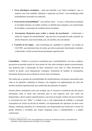 • Novas abordagens estratégicas – ainda que limitadas a um “plano estratégico”, que é a
         maneira como estas entidades “planejam e organizam seu futuro”, uma metodologia ainda
         profundamente associada à era industrial;

     • Scorecard da sustentabilidade17 com métricas claras – ou seja, a velha prática de planejar
         as atividades humanas em moldes similares ao definido para máquinas, com especificação
         de atividades e mensuração de resultados dessas atividades;

     •    Ferramentas financeiras para avaliar o retorno do investimento – evidenciando o
         caráter de “negócio da sustentabilidade”, algo que deve ser pensado de modo a garantir um
         retorno financeiro, uma lucratividade, pois, do contrário, não será adotado

     • Conceitos de Six Sigma – outra metodologia de “qualidade no trabalho”, nos moldes da
         I.S.O 9001, que determina listas de tarefas que devem apresentar determinados resultados,
         evidenciando o caráter mecanicista do pensamento organizacional




Contradições – Embora os executivos reconheçam que a sustentabilidade é um tema complexo,
que precisa ser pensado a partir de vários pontos de vista, tanto estratégica quanto economicamente,
suas propostas para a estruturação de ações sustentáveis recai sobre as velhas ferramentas de
controle de gestão, como planejamento estratégico, ferramentas de medição de desempenho,
ferramentas financeiras para avaliação de retorno sobre investimento.

Eles sabem que as questões da sustentabilidade são interdisciplinares, daí porque transcendem áreas
como as de operações, marketing ou finanças, mas imaginam sua implementação por meio das
mesmas estruturas organizacionais que cuidam hoje das operações do negócio.

Causam alarme constatações como, por exemplo, que os executivos reconhecem que têm poucas
informações sobre os temas mais relevantes para as suas empresas, pois suas visões são
fragmentadas e dizem respeito especificamente a suas áreas de atuação. Embora eles provavelmente
se recriminem por esta “falha”, a verdade é que a visão fragmentada da realidade é a principal
consequência de séculos de divisão do trabalho e da fragmentação das operações em áreas como
finanças, marketing, operações, rh e comunicação, uma fragmentação que termina por se tornar um
grande obstáculo a atividades que exigem integração como a sustentabilidade e a própria
comunicação.


17 Relativo a Balanced Score Card, uma metodologia de controle de atividades de pessoas, responsabilizando
   indivíduos e times empresariais por atividades e seus resultados.
 