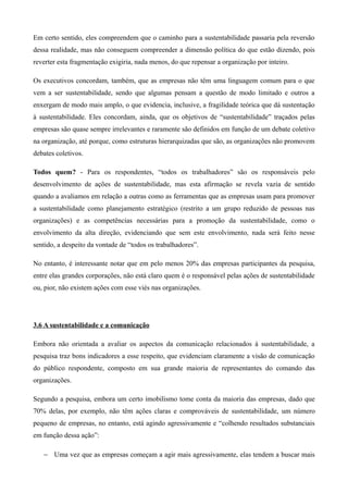 Em certo sentido, eles compreendem que o caminho para a sustentabilidade passaria pela reversão
dessa realidade, mas não conseguem compreender a dimensão política do que estão dizendo, pois
reverter esta fragmentação exigiria, nada menos, do que repensar a organização por inteiro.

Os executivos concordam, também, que as empresas não têm uma linguagem comum para o que
vem a ser sustentabilidade, sendo que algumas pensam a questão de modo limitado e outros a
enxergam de modo mais amplo, o que evidencia, inclusive, a fragilidade teórica que dá sustentação
à sustentabilidade. Eles concordam, ainda, que os objetivos de “sustentabilidade” traçados pelas
empresas são quase sempre irrelevantes e raramente são definidos em função de um debate coletivo
na organização, até porque, como estruturas hierarquizadas que são, as organizações não promovem
debates coletivos.

Todos quem? - Para os respondentes, “todos os trabalhadores” são os responsáveis pelo
desenvolvimento de ações de sustentabilidade, mas esta afirmação se revela vazia de sentido
quando a avaliamos em relação a outras como as ferramentas que as empresas usam para promover
a sustentabilidade como planejamento estratégico (restrito a um grupo reduzido de pessoas nas
organizações) e as competências necessárias para a promoção da sustentabilidade, como o
envolvimento da alta direção, evidenciando que sem este envolvimento, nada será feito nesse
sentido, a despeito da vontade de “todos os trabalhadores”.

No entanto, é interessante notar que em pelo menos 20% das empresas participantes da pesquisa,
entre elas grandes corporações, não está claro quem é o responsável pelas ações de sustentabilidade
ou, pior, não existem ações com esse viés nas organizações.




3.6 A sustentabilidade e a comunicação

Embora não orientada a avaliar os aspectos da comunicação relacionados à sustentabilidade, a
pesquisa traz bons indicadores a esse respeito, que evidenciam claramente a visão de comunicação
do público respondente, composto em sua grande maioria de representantes do comando das
organizações.

Segundo a pesquisa, embora um certo imobilismo tome conta da maioria das empresas, dado que
70% delas, por exemplo, não têm ações claras e comprováveis de sustentabilidade, um número
pequeno de empresas, no entanto, está agindo agressivamente e “colhendo resultados substanciais
em função dessa ação”:

   − Uma vez que as empresas começam a agir mais agressivamente, elas tendem a buscar mais
 