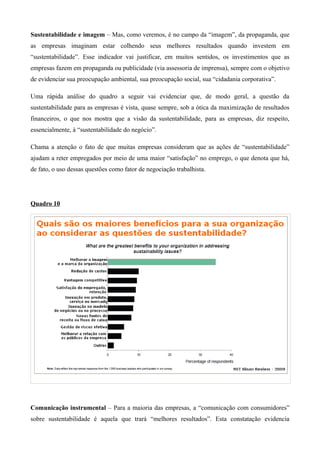 Sustentabilidade e imagem – Mas, como veremos, é no campo da “imagem”, da propaganda, que
as empresas imaginam estar colhendo seus melhores resultados quando investem em
“sustentabilidade”. Esse indicador vai justificar, em muitos sentidos, os investimentos que as
empresas fazem em propaganda ou publicidade (via assessoria de imprensa), sempre com o objetivo
de evidenciar sua preocupação ambiental, sua preocupação social, sua “cidadania corporativa”.

Uma rápida análise do quadro a seguir vai evidenciar que, de modo geral, a questão da
sustentabilidade para as empresas é vista, quase sempre, sob a ótica da maximização de resultados
financeiros, o que nos mostra que a visão da sustentabilidade, para as empresas, diz respeito,
essencialmente, à “sustentabilidade do negócio”.

Chama a atenção o fato de que muitas empresas consideram que as ações de “sustentabilidade”
ajudam a reter empregados por meio de uma maior “satisfação” no emprego, o que denota que há,
de fato, o uso dessas questões como fator de negociação trabalhista.




Quadro 10




Comunicação instrumental – Para a maioria das empresas, a “comunicação com consumidores”
sobre sustentabilidade é aquela que trará “melhores resultados”. Esta constatação evidencia
 