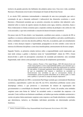 inclusive de grandes parcelas dos habitantes dos próprios países ricos. Essa nova visão, acreditam
Bursztyn e Drummond, teria levado à formulação do Estado de Bem-Estar Social.

E, no século XXI, estaríamos testemunhando a maturação de uma nova percepção, que seria a
constatação de que a dimensão ambiental é indissociável das dimensões econômica e social.
Bursztyn e Drummond assinalam que as pressões crescentes da moderna vida industrial e pós-
industrial sobre os meios de suporte naturais do planeta como água, minérios, atmosfera, fauna e
flora evidenciaram os limites existentes para a expansão contínua da produção e dos estilos de vida
a ela associados, o que teria cristalizado o conceito de desenvolvimento sustentável.

Em pouco mais de 20 anos desde o seu lançamento, acreditam esses autores, o conceito de DS se
espalhou e se enraizou substancialmente no tecido institucional (público e privado), sensibilizando a
mídia e moldando o universo das decisões públicas. Para eles, na academia, após um estranhamento
inicial, o tema alcançou impacto e legitimidade, propagando-se em dois sentidos: como tema de
interesse de diferentes disciplinas e como área interdisciplinar, entroncamento de diversos campos.

Segundo Tenório, os primeiros estudos teóricos sobre a responsabilidade social empresarial, que
mais tarde começa a ganhar o charmoso nome de “sustentabilidade”, datam de 1950 e foram
desenvolvidos a partir de pressupostos conceituais da sociedade pós-industrial, uma sociedade
fragmentada, onde valores como produção em massa já são amplamente questionados.

                                 “Nesse contexto, Preston e Post (apud Borges, 2001:40) desenvolvem um
                                 estudo onde propõem o termo responsabilidade pública, pois entendem que a
                                 responsabilidade social é uma função da gestão das organizações no contexto
                                 da vida pública. O principal argumento dessa definição é o reconhecimento
                                 de que as companhias têm impacto e interferem na sociedade ao
                                 desenvolverem suas atividades (o que se convencionou chamar de
                                 externalidades), porém há grande dificuldade em se definir onde é o limite
                                 entre o público e o privado no campo da atuação empresarial” .3

Em um artigo publicado em 2002, o economista Paul Singer assinala que a retomada do liberalismo
econômico, especialmente a partir dos anos 80, nos EUA, intensificou problemas sociais como
desemprego crônico, o que promoveu o crescimento do número de organizações não
governamentais e a consolidação do chamado “terceiro setor”. Assim, ele acredita, estas entidades
surgiram como uma forma de “defesa” da sociedade contra a voracidade das empresas e do
mercado. Costa verificou um fenômeno semelhante, ao lembrar que muitas entidades assistenciais e
sociais em países latino-americanos surgiram como resposta a um Estado absolutista e controlador,
que determinava, inclusive, as liberdades individuais permitidas em determinados períodos
históricos.


3 Tenório, Fernando Guilherme (Org). Responsabilidade Social Empresarial. Rio de Janeiro: FGV, 2004.
 