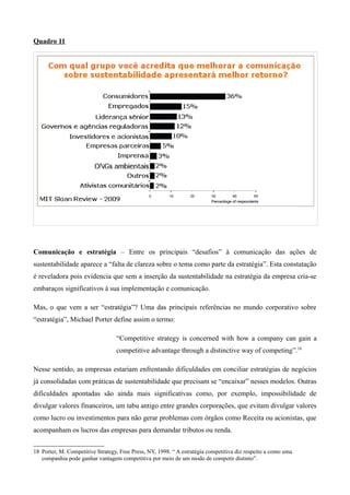 Quadro 11




Comunicação e estratégia – Entre os principais “desafios” à comunicação das ações de
sustentabilidade aparece a “falta de clareza sobre o tema como parte da estratégia”. Esta constatação
é reveladora pois evidencia que sem a inserção da sustentabilidade na estratégia da empresa cria-se
embaraços significativos à sua implementação e comunicação.

Mas, o que vem a ser “estratégia”? Uma das principais referências no mundo corporativo sobre
“estratégia”, Michael Porter define assim o termo:

                                  “Competitive strategy is concerned with how a company can gain a
                                  competitive advantage through a distinctive way of competing”.18

Nesse sentido, as empresas estariam enfrentando dificuldades em conciliar estratégias de negócios
já consolidadas com práticas de sustentabilidade que precisam se “encaixar” nesses modelos. Outras
dificuldades apontadas são ainda mais significativas como, por exemplo, impossibilidade de
divulgar valores financeiros, um tabu antigo entre grandes corporações, que evitam divulgar valores
como lucro ou investimentos para não gerar problemas com órgãos como Receita ou acionistas, que
acompanham os lucros das empresas para demandar tributos ou renda.


18 Porter, M. Competitive Strategy, Free Press, NY, 1998. “ A estratégia competitiva diz respeito a como uma
   companhia pode ganhar vantagem competitiva por meio de um modo de competir distinto”.
 