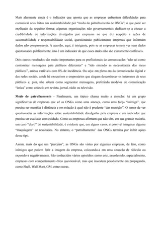 Mais alarmante ainda é o indicador que aponta que as empresas enfrentam dificuldades para
comunicar seus feitos em sustentabilidade por “medo do patrulhamento de ONGs”, o que pode ser
explicado da seguinte forma: algumas organizações não governamentais dedicam-se a checar a
credibilidade de informações divulgadas por empresas no que diz respeito a ações de
sustentabilidade e responsabilidade social, questionando publicamente empresas que informam
dados não comprováveis. A questão, aqui, é intrigante, pois se as empresas temem ver seus dados
questionados publicamente, isto é um indicador de que esses dados não são exatamente confiáveis.

Dois outros resultados são muito importantes para os profissionais de comunicação: “não sei como
customizar mensagens para públicos diferentes” e “não entendo as necessidades dos meus
públicos”, ambas variáveis com 8% de incidência. Ou seja: em plena era da comunicação digital e
das redes sociais, ainda há executivos e empresários que alegam desconhecer os interesses de seus
públicos e, pior, não sabem como segmentar mensagens, preferindo modelos de comunicação
“única” como anúncio em revista, jornal, rádio ou televisão.

Medo de patrulhamento - Finalmente, um tópico chama muito a atenção: há um grupo
significativo de empresas que vê as ONGs como uma ameaça, como uma força “inimiga”, que
precisa ser mantida à distância e em relação à qual não é prudente “dar munição”. O temor de ver
questionadas as informações sobre sustentabilidade divulgadas pela empresa é um indicador que
precisa ser avaliado com cuidado. Como as empresas afirmam que não têm, em sua grande maioria,
um caso “claro” de sustentabilidade, é evidente que, em alguns casos, é possível imaginar alguma
“maquiagem” de resultados. No entanto, o “patrulhamento” das ONGs termina por inibir ações
desse tipo.

Assim, mais do que um “parceiro”, as ONGs são vistas por algumas empresas, de fato, como
inimigos que podem ferir a imagem da empresa, colocando-a em uma situação de ridículo ou
expondo-a negativamente. São conhecidos vários episódios como este, envolvendo, especialmente,
empresas com comportamento ético questionável, mas que investem pesadamente em propaganda,
como Shell, Wall Mart, GM, entre outras.
 
