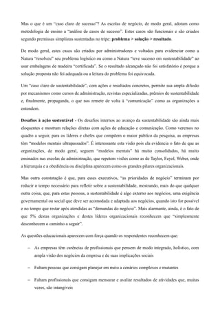 Mas o que é um “caso claro de sucesso”? As escolas de negócio, de modo geral, adotam como
metodologia de ensino a “análise de casos de sucesso”. Estes casos são funcionais e são criados
segundo premissas simplistas sustentadas no tripe: problema > solução > resultado.

De modo geral, estes casos são criados por administradores e voltados para evidenciar como a
Natura “resolveu” seu problema logístico ou como a Natura “teve sucesso em sustentabilidade” ao
usar embalagens de madeira “certificada”. Se o resultado alcançado não foi satisfatório é porque a
solução proposta não foi adequada ou a leitura do problema foi equivocada.

Um “caso claro de sustentabilidade”, com ações e resultados concretos, permite sua ampla difusão
por mecanismos como cursos de administração, revistas especializadas, prêmios de sustentabilidade
e, finalmente, propaganda, o que nos remete de volta à “comunicação” como as organizações a
entendem.

Desafios à ação sustentável - Os desafios internos ao avanço da sustentabilidade são ainda mais
eloquentes e mostram relações diretas com ações de educação e comunicação. Como veremos no
quadro a seguir, para os líderes e chefes que compõem o maior público da pesquisa, as empresas
têm “modelos mentais ultrapassados”. É interessante esta visão pois ela evidencia o fato de que as
organizações, de modo geral, seguem “modelos mentais” há muito consolidados, há muito
ensinados nas escolas de administração, que repetem visões como as de Taylor, Fayol, Weber, onde
a hierarquia e a obediência ou disciplina aparecem como os grandes pilares organizacionais.

Mas outra constatação é que, para esses executivos, “as prioridades de negócio” terminam por
reduzir o tempo necessário para refletir sobre a sustentabilidade, mostrando, mais do que qualquer
outra coisa, que, para estas pessoas, a sustentabilidade é algo externo aos negócios, uma exigência
governamental ou social que deve ser acomodada e adaptada aos negócios, quando isto for possível
e no tempo que restar após atendidas as “demandas do negócio”. Mais alarmante, ainda, é o fato de
que 5% destas organizações e destes líderes organizacionais reconhecem que “simplesmente
desconhecem o caminho a seguir”.

As questões educacionais aparecem com força quando os respondentes reconhecem que:

   − As empresas têm carências de profissionais que pensem de modo integrado, holístico, com
       ampla visão dos negócios da empresa e de suas implicações sociais

   − Faltam pessoas que consigam planejar em meio a cenários complexos e mutantes

   − Faltam profissionais que consigam mensurar e avaliar resultados de atividades que, muitas
       vezes, são intangíveis
 