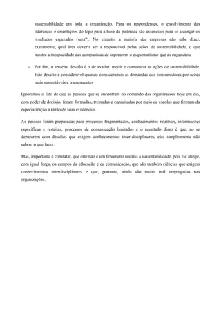 sustentabilidade em toda a organização. Para os respondentes, o envolvimento das
       lideranças e orientações do topo para a base da pirâmide são essenciais para se alcançar os
       resultados esperados (será?). No entanto, a maioria das empresas não sabe dizer,
       exatamente, qual área deveria ser a responsável pelas ações de sustentabilidade, o que
       mostra a incapacidade das companhias de superarem o esquematismo que as engendrou

   − Por fim, o terceiro desafio é o de avaliar, medir e comunicar as ações de sustentabilidade.
       Este desafio é considerável quando consideramos as demandas dos consumidores por ações
       mais sustentáveis e transparentes

Ignoramos o fato de que as pessoas que se encontram no comando das organizações hoje em dia,
com poder de decisão, foram formadas, treinadas e capacitadas por meio de escolas que fizeram da
especialização a razão de suas existências.

As pessoas foram preparadas para processos fragmentados, conhecimentos relativos, informações
específicas e restritas, processos de comunicação limitados e o resultado disso é que, ao se
depararem com desafios que exigem conhecimentos inter-disciplinares, elas simplesmente não
sabem o que fazer.

Mas, importante é constatar, que este não é um fenômeno restrito à sustentabilidade, pois ele atinge,
com igual força, os campos da educação e da comunicação, que são também ciências que exigem
conhecimentos interdisciplinares e que, portanto, ainda são muito mal empregadas nas
organizações.
 
