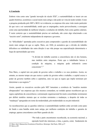 4. Conclusão

Embora vista como uma “grande inovação do século XXI”, a sustentabilidade se insere em um
quadro histórico, econômico e social muito mais antigo e não pode ser vista de modo isolado. Como
a pesquisa produzida pelo MIT e BCG vai evidenciar, as empresas têm uma visão muito particular
do que vem a ser sustentabilidade, sendo que os empregados, muito provavelmente, a enxergam
como uma oportunidade de melhorar relações e condições de trabalho, bem como ganhos salariais.
É neste contexto que a sustentabilidade precisa ser analisada, não como algo relacionado a um
“terceiro setor”, totalmente independente de empresas e governos.

As “dificuldades” apontadas pelos executivos para compreender a questão da sustentabilidade são
muito mais antigas do que se supõe. Marx, em 1844, já assinalava que a divisão do trabalho
dificultava ao trabalhador dar outra direção à sua vida porque sua especialização determinaria o
leque de oportunidades que teria:

                                “A divisão do trabalho acarreta a concorrência não só dos homens,
                                mas também entre máquinas. Posto que o trabalhador baixou à
                                condição     de    máquina,      a   máquina        pode   enfrentá-lo   como
                                concorrente”.19

Para Marx, o capital tem um poder de governo sobre o trabalho e os seus produtos. Assim, no
entanto, ao mesmo tempo em que exerce o poder de governo sobre o trabalho, o capital exerce o
poder de governo também sobre o capitalista, uma vez que as regras que impõe terminam por
determinar o seu negócio.20

Assim, quando os executivos ouvidos pelo MIT lamentam a existência de “modelos mentais
ultrapassados” nas empresas que eles mesmos comandam, na verdade apenas reconhecem que as
regras capitalistas da concorrência e estruturação organizacional há muito consolidadas terminaram
por definir modelos mentais que se revelam resistentes a mudanças, a despeito de todas as
“mudanças” apregoadas em nome da modernidade, pós-modernidade ou era pós-industrial.

Ao reconhecermos que as questões relativas à sustentabilidade também estão servindo como pano
de fundo a uma batalha ainda mais antiga, por melhores condições de trabalho e garantia de
emprego, apenas concordamos com Marx quando ele diz:

                                “Por toda a parte encontramos reconhecida, na economia nacional, a
                                oposição hostil dos interesses, a luta, a guerra, como fundamento da
19 Marx, Karl. Manuscritos Econômico-Filosóficos. Boitempo: São Paulo, 2004. p-27
20 Idem, p-40
 