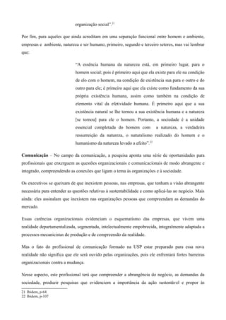 organização social”.21

Por fim, para aqueles que ainda acreditam em uma separação funcional entre homem e ambiente,
empresas e ambiente, natureza e ser humano, primeiro, segundo e terceiro setores, mas vai lembrar
que:

                             “A essência humana da natureza está, em primeiro lugar, para o
                             homem social; pois é primeiro aqui que ela existe para ele na condição
                             de elo com o homem, na condição de existência sua para o outro e do
                             outro para ele; é primeiro aqui que ela existe como fundamento da sua
                             própria existência humana, assim como também na condição de
                             elemento vital da efetividade humana. É primeiro aqui que a sua
                             existência natural se lhe tornou a sua existência humana e a natureza
                             [se tornou] para ele o homem. Portanto, a sociedade é a unidade
                             essencial completada do homem com           a natureza, a verdadeira
                             ressurreição da natureza, o naturalismo realizado do homem e o
                             humanismo da natureza levado a efeito”.22

Comunicação – No campo da comunicação, a pesquisa aponta uma série de oportunidades para
profissionais que enxerguem as questões organizacionais e comunicacionais de modo abrangente e
integrado, compreendendo as conexões que ligam o tema às organizações e à sociedade.

Os executivos se queixam de que inexistem pessoas, nas empresas, que tenham a visão abrangente
necessária para entender as questões relativas à sustentabilidade e como aplicá-las ao negócio. Mais
ainda: eles assinalam que inexistem nas organizações pessoas que compreendam as demandas do
mercado.

Essas carências organizacionais evidenciam o esquematismo das empresas, que vivem uma
realidade departamentalizada, segmentada, intelectualmente empobrecida, integralmente adaptada a
processos mecanicistas de produção e de compreensão da realidade.

Mas o fato do profissional de comunicação formado na USP estar preparado para essa nova
realidade não significa que ele será ouvido pelas organizações, pois ele enfrentará fortes barreiras
organizacionais contra a mudança.

Nesse aspecto, este profissional terá que compreender a abrangência do negócio, as demandas da
sociedade, produzir pesquisas que evidenciem a importância da ação sustentável e propor às

21 Ibidem, p-64
22 Ibidem, p-107
 