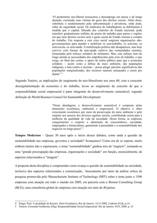 “O predomínio neo-liberal ressuscitou o desemprego em massa e de longa
                                 duração, excluindo suas vítimas do gozo dos direitos sociais. Além disso,
                                 substituiu o assalariamento pela subcontratação e privatizou, onde pode,
                                 redes de seguridade social. Os sindicatos de trabalhadores se debilitaram à
                                 medida que o capital, liberado dos controles do Estado nacional, pode
                                 transferir gradualmente milhões de postos de trabalho para países e regiões
                                 em que nem direitos sociais nem o gasto social do Estado oneram a compra
                                 do trabalho. Em resposta a esta crise social surgiram organizações não-
                                 governamentais para atender e mobilizar os sem-trabalho, os sem-teto, os
                                 sem-escola, os sem-saúde. A mobilização política não desapareceu, mas hoje
                                 convive com formas de auto-ajuda coletiva das comunidades carentes,
                                 fomentadas pelo esforço solidário de militantes. Mas, este esforço nem de
                                 longe atende as necessidades dos empobrecidos pela crise do trabalho, o que
                                 exige, no final das contas, o apoio do erário público para que a economia
                                 solidária – assim como a defesa do meio ambiente, das populações
                                 indígenas, a luta contra o racismo – possa atingir parcelas significativas das
                                 populações marginalizadas, dos recursos naturais ameaçados e assim por
                                 diante”.4

Segundo Tenório, as implicações do surgimento do neo-liberalismo nos anos 80, com a crescente
desregulamentação da economia e do trabalho, levou ao surgimento do conceito de que a
responsabilidade social empresarial é parte integrante do desenvolvimento sustentável, segundo
definição do World Business Council for Sustainable Development:

                                 “Nesta abordagem, o desenvolvimento sustentável é composto pelas
                                 dimensões econômica, ambiental e empresarial. O objetivo é obter
                                 crescimento econômico por meio da preservação do meio ambiente e pelo
                                 respeito aos anseios dos diversos agentes sociais, contribuindo assim para a
                                 melhoria da qualidade de vida da sociedade. Dessa forma, as empresas
                                 conquistariam o respeito e admiração de consumidores, sociedade,
                                 empregados e fornecedores, garantindo a perenidade e a sustentabilidade dos
                                 negócios no longo prazo”.5

Tempos Modernos – Quase 30 anos após o início desses debates, como anda a questão da
sustentabilidade nas empresas, governos e sociedade? Avançamos? Como era de se esperar, muito
embora muitos não o esperassem, o tema “sustentabilidade” ganhou ares de “negócio”, tornando-se
uma “grande preocupação das empresas, organizações e sociedade” em função, essencialmente, de
aspectos relacionados a “imagem”.

A proposta desta disciplina é compreender como avança a questão da sustentabilidade na sociedade,
inclusive dos aspectos relacionados a comunicação, basicamente por meio da análise crítica de
pesquisa promovida pelo Massachussets Institute of Technology (MIT) sobre o tema junto a 1500
empresas com atuação em todo o mundo em 2009, em parceria com o Boston Consulting Group
(BCG), uma consultoria global de empresas com atuação em mais de 40 países.



4 Singer, Paul. A atualidade de Keynes. Valor Econômico, Rio de Janeiro, 14/11/2002, Caderno EU&, p.14.
5 Tenório, Fernando Guilherme (Org). Responsabilidade Social Empresarial. Rio de Janeiro: FGV, 2004. p. 25
 