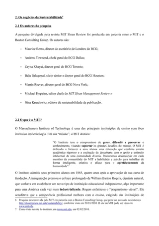 2. Os negócios da Sustentabilidade6

2.1 Os autores da pesquisa

A pesquisa divulgada pela revista MIT Sloan Review foi produzida em parceria entre o MIT e o
Boston Consulting Group. Os autores são:

    − Maurice Berns, diretor do escritório de Londres do BCG;

    − Andrew Townend, chefe geral do BCG Dallas;

    − Zayna Khayat, diretor geral do BCG Toronto;

    − Balu Balagopal, sócio sênior e diretor geral do BCG Houston;

    − Martin Reeves, diretor geral do BCG Nova York;

    − Michael Hopkins, editor chefe do MIT Sloan Management Review e

    − Nina Kruschwitz, editora de sustetnabilidade da publicação.




2.2 O que é o MIT?

O Massachussets Institute of Technology é uma das principais instituições de ensino com foco
intensivo em tecnologia. Em sua “missão”, o MIT destaca:

                                “O Instituto tem o compromisso de gerar, difundir e preservar o
                                conhecimento, visando suportar os grandes desafios do mundo. O MIT é
                                dedicado a fornecer a seus alunos uma educação que combina estudo
                                acadêmico rigoroso e a excitação da descoberta com o apoio e estímulo
                                intelectual de uma comunidade diversa. Procuramos desenvolver em cada
                                membro da comunidade do MIT a habilidade e paixão para trabalhar de
                                forma inteligente, criativa e eficaz para o aperfeiçoamento da
                                humanidade”.7

O Instituto admitiu seus primeiros alunos em 1865, quatro anos após a aprovação de sua carta de
fundação. A inauguração premiou o esforço prolongado de William Barton Rogers, cientista natural,
que sonhava em estabelecer um novo tipo de instituição educacional independente, algo importante
para uma América cada vez mais industrializada. Rogers enfatizava o “pragmatismo viável”. Ele
acreditava que a competência profissional melhora com o ensino, exigindo das instituições de
6 Pesquisa desenvolvida pelo MIT em parceria com o Boston Consulting Group, que pode ser acessada no endereço
  http://sloanreview.mit.edu/sustainability/, conforme visto em 20/03/2010. O site do MIT pode ser visto em
  www.mit.edu
7 Como visto no site do instituto, em www.mit.edu, em 02/02/2010.
 