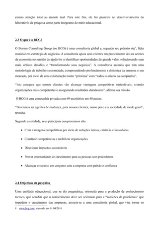 ensino atenção total ao mundo real. Para este fim, ele foi pioneiro no desenvolvimento do
laboratório de pesquisa como parte integrante do meio educacional.




2.3 O que é o BCG?

O Boston Consulting Group (ou BCG) é uma consultoria global e, segundo seu próprio site 8, líder
mundial em estratégia de negócios. A consultoria apoia seus clientes em praticamente dos os setores
da economia no sentido de ajudá-los a identificar oportunidades de grande valor, solucionando seus
mais críticos desafios e “transformando seus negócios”. A consultoria assinala que tem uma
metodologia de trabalho customizada, compreendendo profundamente a dinâmica da empresa e seu
mercado, por meio de uma colaboração muito “próxima” com “todos os níveis da companhia”.

“Isto assegura que nossos clientes vão alcançar vantagens competitivas sustentáveis, criando
organizações mais competentes e assegurando resultados duradouros”, afirma sua missão.

O BCG é uma companhia privada com 69 escritórios em 40 países.

“Buscamos ser agentes de mudança, para nossos clientes, nosso povo e a sociedade de modo geral”,
ressalta.

Segundo a entidade, seus principais compromissos são:

    • Criar vantagens competitivas por meio de soluções únicas, criativas e inovadoras

    • Construir competências e mobilizar organizações

    • Direcionar impactos sustentáveis

    • Prover oportunidade de crescimento para as pessoas sem precedentes

    • Alcançar o sucesso em conjunto com a empresa com paixão e confiança




2.4 Objetivos da pesquisa

Uma entidade educacional, que se diz pragmática, orientada para a produção de conhecimento
técnico, que acredita que o conhecimento deve ser orientado para a “soluções de problemas” que
impedem o crescimento das empresas, associa-se a uma consultoria global, que visa tornar os
8 www.bcg.com, acessado em 01/04/2010
 