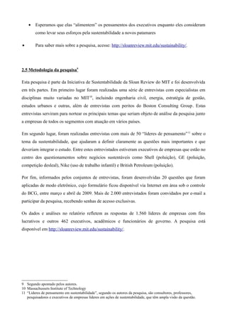 •   Esperamos que elas “alimentem” os pensamentos dos executivos enquanto eles consideram
        como levar seus esforços pela sustentabilidade a novos patamares

•       Para saber mais sobre a pesquisa, acesse: http://sloanreview.mit.edu/sustainability/.




2.5 Metodologia da pesquisa9

Esta pesquisa é parte da Iniciativa de Sustentabilidade da Sloan Review do MIT e foi desenvolvida
em três partes. Em primeiro lugar foram realizadas uma série de entrevistas com especialistas em
disciplinas muito variadas no MIT10, incluindo engenharia civil, energia, estratégia de gestão,
estudos urbanos e outras, além de entrevistas com peritos do Boston Consulting Group. Estas
entrevistas serviram para nortear os principais temas que seriam objeto de análise da pesquisa junto
a empresas de todos os segmentos com atuação em vários países.

Em segundo lugar, foram realizadas entrevistas com mais de 50 “líderes de pensamento” 11 sobre o
tema da sustentabilidade, que ajudaram a definir claramente as questões mais importantes e que
deveriam integrar o estudo. Entre estes entrevistados estiveram executivos de empresas que estão no
centro dos questionamentos sobre negócios sustentáveis como Shell (poluição), GE (poluição,
competição desleal), Nike (uso de trabalho infantil) e British Petroleum (poluição).

Por fim, informados pelos conjuntos de entrevistas, foram desenvolvidas 20 questões que foram
aplicadas de modo eletrônico, cujo formulário ficou disponível via Internet em área sob o controle
do BCG, entre março e abril de 2009. Mais de 2.000 entrevistados foram convidados por e-mail a
participar da pesquisa, recebendo senhas de acesso exclusivas.

Os dados e análises no relatório refletem as respostas de 1.560 líderes de empresas com fins
lucrativos e outros 462 executivos, acadêmicos e funcionários de governo. A pesquisa está
disponível em http://sloanreview.mit.edu/sustainability/.




9 Segundo apontado pelos autores.
10 Massachussets Institute of Technology
11 “Líderes de pensamento em sustentabilidade”, segundo os autores da pesquisa, são consultores, professores,
   pesquisadores e executivos de empresas líderes em ações de sustentabilidade, que têm ampla visão da questão.
 
