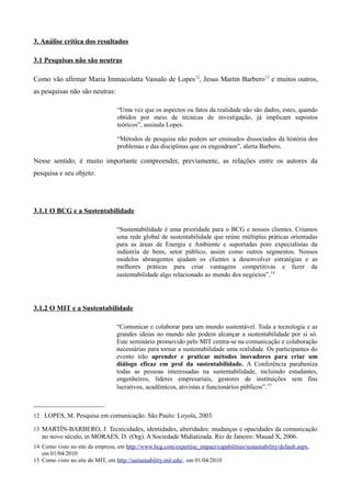 3. Análise crítica dos resultados

3.1 Pesquisas não são neutras

Como vão afirmar Maria Immacolatta Vassalo de Lopes 12, Jesus Martin Barbero13 e muitos outros,
as pesquisas não são neutras:

                                  “Uma vez que os aspectos ou fatos da realidade não são dados, estes, quando
                                  obtidos por meio de técnicas de investigação, já implicam supostos
                                  teóricos”, assinala Lopes.

                                  “Métodos de pesquisa não podem ser ensinados dissociados da história dos
                                  problemas e das disciplinas que os engendram”, alerta Barbero.

Nesse sentido, é muito importante compreender, previamente, as relações entre os autores da
pesquisa e seu objeto:




3.1.1 O BCG e a Sustentabilidade

                                  “Sustentabilidade é uma prioridade para o BCG e nossos clientes. Criamos
                                  uma rede global de sustentabilidade que reúne múltiplas práticas orientadas
                                  para as áreas de Energia e Ambiente e suportadas pore expecialistas da
                                  indústria de bens, setor público, assim como outros segmentos. Nossos
                                  modelos abrangentes ajudam os clientes a desenvolver estratégias e as
                                  melhores práticas para criar vantagens competitivas e fazer da
                                  sustentabilidade algo relacionado ao mundo dos negócios” .14




3.1.2 O MIT e a Sustentabilidade

                                  “Comunicar e colaborar para um mundo sustentável. Toda a tecnologia e as
                                  grandes ideias no mundo não podem alcançar a sustentabilidade por si só.
                                  Este seminário promovido pelo MIT centra-se na comunicação e colaboração
                                  necessárias para tornar a sustentabilidade uma realidade. Os participantes do
                                  evento irão aprender e praticar métodos inovadores para criar um
                                  diálogo eficaz em prol da sustentabilidade. A Conferência parabeniza
                                  todas as pessoas interessadas na sustentabilidade, incluindo estudantes,
                                  engenheiros, líderes empresariais, gestores de instituições sem fins
                                  lucrativos, acadêmicos, ativistas e funcionários públicos” .15



12 LOPES, M. Pesquisa em comunicação. São Paulo: Loyola, 2003.

13 MARTÍN-BARBERO, J. Tecnicidades, identidades, alteridades: mudanças e opacidades da comunicação
   no novo século, in MORAES, D. (Org). A Sociedade Midiatizada. Rio de Janeiro: Mauad X, 2006.
14 Como visto no site da empresa, em http://www.bcg.com/expertise_impact/capabilities/sustainability/default.aspx,
   em 01/04/2010
15 Como visto no site do MIT, em http://sustainability.mit.edu/, em 01/04/2010
 