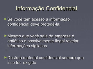 Informação ConfidencialInformação Confidencial
►Se você tem acesso a informaçãoSe você tem acesso a informação
confidencial deve protegê-la.confidencial deve protegê-la.
►Mesmo que você saia da empresa éMesmo que você saia da empresa é
antiético e possivelmente ilegal revelarantiético e possivelmente ilegal revelar
informações sigilosasinformações sigilosas
►Destrua material confidencial sempre queDestrua material confidencial sempre que
isso for exigidoisso for exigido
 