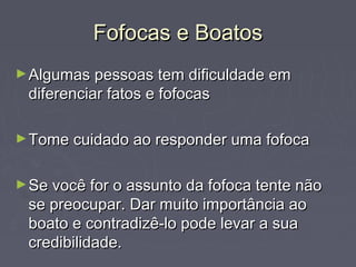 Fofocas e BoatosFofocas e Boatos
►Algumas pessoas tem dificuldade emAlgumas pessoas tem dificuldade em
diferenciar fatos e fofocasdiferenciar fatos e fofocas
►Tome cuidado ao responder uma fofocaTome cuidado ao responder uma fofoca
►Se você for o assunto da fofoca tente nãoSe você for o assunto da fofoca tente não
se preocupar. Dar muito importância aose preocupar. Dar muito importância ao
boato e contradizê-lo pode levar a suaboato e contradizê-lo pode levar a sua
credibilidade.credibilidade.
 