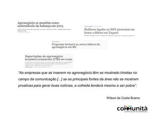 “As empresas que se inserem no agronegócio têm se mostrado tímidas no
campo da comunicação [...] se as principais fontes da área não se mostram
proativas para gerar boas notícias, a colheita tenderá mesmo a ser pobre”.
Wilson da Costa Bueno
 