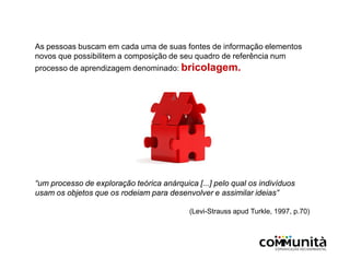 As pessoas buscam em cada uma de suas fontes de informação elementos
novos que possibilitem a composição de seu quadro de referência num
processo de aprendizagem denominado: bricolagem.
“um processo de exploração teórica anárquica [...] pelo qual os indivíduos
usam os objetos que os rodeiam para desenvolver e assimilar ideias”
(Levi-Strauss apud Turkle, 1997, p.70)
 
