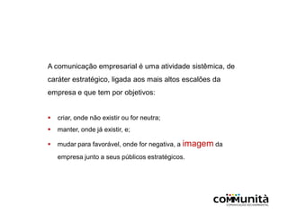 A comunicação empresarial é uma atividade sistêmica, de
caráter estratégico, ligada aos mais altos escalões da
empresa e que tem por objetivos:
 criar, onde não existir ou for neutra;
 manter, onde já existir, e;
 mudar para favorável, onde for negativa, a imagem da
empresa junto a seus públicos estratégicos.
 