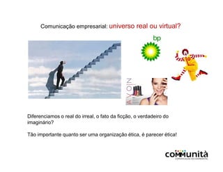Comunicação empresarial: universo real ou virtual?
Diferenciamos o real do irreal, o fato da ficção, o verdadeiro do
imaginário?
Tão importante quanto ser uma organização ética, é parecer ética!
 