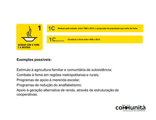 Exemplos possíveis:
Estímulo à agricultura familiar e comunitária de subsistência;
Combate à fome em regiões metropolitanas e rurais;
Programas de apoio à merenda escolar;
Programas de redução do analfabetismo;
Apoio à geração alternativa de renda, através de estruturação de
cooperativas.
1C Reduzir pela metade, entre 1990 e 2015, a proporção da população que sofre de fome.
1CBRASILEIRA
Erradicar a fome entre 1990 e 2015.
 