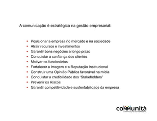 A comunicação é estratégica na gestão empresarial:
 Posicionar a empresa no mercado e na sociedade
 Atrair recursos e investimentos
 Garantir bons negócios a longo prazo
 Conquistar a confiança dos clientes
 Motivar os funcionários
 Fortalecer a Imagem e a Reputação Institucional
 Construir uma Opinião Pública favorável na mídia
 Conquistar a credibilidade dos “Stakeholders”
 Prevenir os Riscos
 Garantir competitividade e sustentabilidade da empresa
 