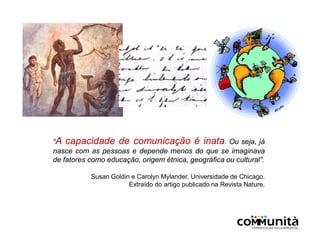 “A capacidade de comunicação é inata. Ou seja, já
nasce com as pessoas e depende menos do que se imaginava
de fatores como educação, origem étnica, geográfica ou cultural”.
Susan Goldin e Carolyn Mylander, Universidade de Chicago.
Extraído do artigo publicado na Revista Nature.
 