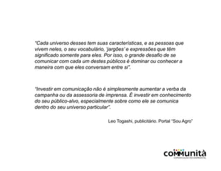 “Cada universo desses tem suas características, e as pessoas que
vivem neles, o seu vocabulário, ‘jargões’ e expressões que têm
significado somente para eles. Por isso, o grande desafio de se
comunicar com cada um destes públicos é dominar ou conhecer a
maneira com que eles conversam entre si”.
“Investir em comunicação não é simplesmente aumentar a verba da
campanha ou da assessoria de imprensa. É investir em conhecimento
do seu público-alvo, especialmente sobre como ele se comunica
dentro do seu universo particular”.
Leo Togashi, publicitário. Portal “Sou Agro”
 