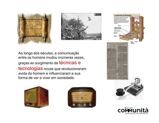 Ao longo dos séculos, a comunicação
entre os homens mudou inúmeras vezes,
graças ao surgimento de técnicas e
tecnologias novas que revolucionaram
avida do homem e influenciaram a sua
forma de ver e viver em sociedade.
 