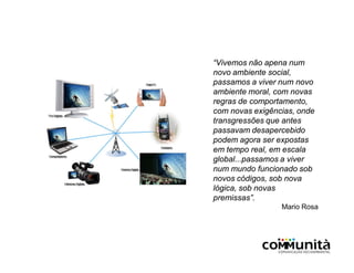 “Vivemos não apena num
novo ambiente social,
passamos a viver num novo
ambiente moral, com novas
regras de comportamento,
com novas exigências, onde
transgressões que antes
passavam desapercebido
podem agora ser expostas
em tempo real, em escala
global...passamos a viver
num mundo funcionado sob
novos códigos, sob nova
lógica, sob novas
premissas”.
Mario Rosa
 