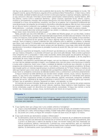 9
Comunicação e Turismo
Módulo I
IIIII
não faça uso da palavra oral, o mesmo não se podendo dizer da escrita. Das 3.000 línguas faladas no mundo, 106
chegaram à escrita, apenas 78 à literatura, segundo afirma a professora Maria Thereza Rocco. A fala é marca, critério
de humanidade, atividade fundadora da qual o homem se serve para organizar e expressar sensações, experiências,
ou seja, estruturar a elocução. Entre fala e escrita existem aproximações e distanciamentos. Quando falamos, além
das palavras, usamos outros e poderosos elementos – gestos corporais, expressões faciais, olhares, suspiros,
muxoxos e, principalmente, entoação. Pela entoação distinguimos uma frase afirmativa, uma negativa, percebemos
a seriedade ou a ironia. Ao escrevermos, entretanto, nos ficam só as palavras. Daí a importância fundamental dos
sinais de pontuação, da ortografia, da concordância, da escolha e colocação das palavras. Além do mais, a estruturação
de um discurso escrito é essencial à sua qualidade. O assunto a ser tratado, a organização interna – introdução,
desenvolvimento –, conclusão, a divisão em parágrafos, a coesão (assunto a ser tratado no próximo módulo).
Uma outra questão deve estar sendo germinada em seu cérebro: e a televisão, o computador? Qual o papel da
língua nesses novos instrumentos de comunicação?
Platão, pensador que viveu entre 428-348 a.C., o mais célebre dos filósofos gregos, em sua obra Fedro, condena
a escrita e sua disseminação, acusando-a de responsável pelo esquecimento, de destruidora da memória. E ele não foi
o único. Em nossa era, outros grandes nomes, por razões diversas, trataram a escrita com suspeita. O novo assombra.
O século XX caracterizou-se por grandes, belas, boas e algumas trágicas invenções. A televisão foi uma bela
invenção. Você já imaginou o quanto a televisão tem sido companhia para os velhinhos, os solitários, os doentes
quer idosos, quer crianças? O computador e as redes eletrônicas, que nos permitem mobilidade espacial, temporal,
intercâmbios culturais e comerciais e até mesmo amores sem que deixemos o nosso lugar, estão sendo difundidos
grandemente e tornando-se indispensáveis às atividades humanas do século XXI. Mas, por serem novos, estão nos
assombrando.
Quando do surgimento da fotografia, muitos afirmaram que ela destruiria as artes plásticas. Do cinema, disse-
ram que mataria a fotografia, e as previsões afirmavam que seria morto pela televisão. Todos aí estão e ganharam
nova companhia com o computador. E todos estão assustando, dando preocupação aos pensadores da língua e,
muitas vezes, sendo acusados de incapacitar o homem para a leitura e a escrita de qualidade. E, de nós, exigindo o
aprendizado de novos modos de leitura.
A televisão, meio eletrônico caracterizado pela imagem, nem por isso dispensa o verbal. Com a televisão, surge
um novo tipo de oralidade associada à imagem, uma oralidade outra, que vem presa a uma escrita que a sustenta
e muitas vezes a determina. Assim como o rádio, a oralidade da televisão é escrita por seus roteiristas, no caso de
programas de entretenimento, dramaturgia e outros, e por editores, no caso de programas jornalísticos. No Brasil,
essa situação ganha um interesse especial porque os primeiros profissionais de TV foram homens e mulheres do
rádio que migraram para o novo veículo. Carregando toda sua experiência radialista (portanto, oral) para um veículo
visual, foram os verdadeiros construtores da televisão brasileira como a conhecemos e usufruímos presentemente.
A língua é essencial nas redes eletrônicas que veiculam textos variados: sonoros, visuais, icônicos, figurativos e
verbais, ou seja, temos uma miscelânea. Exemplo maior é a internet, que permite um intercâmbio entre pessoas
diferentes, de níveis e expectativas variados, de culturas diferentes, jogando, namorando, comprando, vendendo,
pagando, por escrito, utilizando-se de registros lingüísticos e icônicos (ícone é um elemento gráfico que reproduz
os traços, que se assemelha e, portanto, representa um objeto, uma operação, um link)
As invenções são sempre motivadas. Nada surge ao acaso, ao sabor do vento. Os inventos são sempre respostas
às necessidades humanas, que podem ser sociais, culturais, cognitivas. Novos registros e níveis lingüísticos, novas
formas verbalizadas surgem em decorrência de nossas próprias necessidades. A língua não morrerá, a escrita
também não. Incorporações, arranjos, trocas, transformações são fatores de enriquecimento.
Proposta 1:
Você está fazendo prova mensal de Língua Portuguesa, cujas questões estão baseadas no texto A marca
do homem. Escolha dentre as respostas dadas a mais adequada à pergunta feita. Lembre-se de reler o
texto-base para responder.
1. O que significa dizer que a língua não é uma unidade uniforme e homogênea?
(a) Língua = conjunto/variedades; não tem forma estática; varia em termos de região, de sociedade e históricamente.
(b) De acordo com o texto, nenhuma língua é estática, imutável. Todas sofrem variações sociais, regionais e históricas.
(c) De acordo com o texto, as línguas têm variações e mudam de classe social, de região e na história.
2. O que você entende por destinatários variados e diferenciados?
(a) Os destinatários variam em termos socioculturais e históricos. Os interesses de um adolescente escolarizado
e do sexo masculino são diferentes dos interesses de um homem de 30 anos. O garoto, provavelmente, abre
o jornal e vai direto para o caderno de esportes ou lazer. Um homem maduro está mais interessado nas
notícias econômicas, políticas, internacionais. É possível que, numa segunda-feira, após um importante
jogo de futebol dentro de um campeonato, o interesse desse homem maduro também seja pelo caderno de
esportes. Os destinatários variam suas preferências de acordo com a situação.
Comunicação Aluno.p65 27/3/2007, 10:419
 