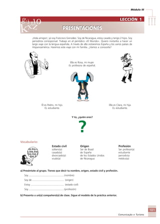 Módulo III
IIIIIIIIIIIIIII
101
Comunicação e Turismo
¡Hola amigos!, yo soy Francisco González. Soy de Nicaragua, estoy casado y tengo 2 hijos. Soy
periodista corresponsal. Trabajo en el periódico «El Mundo». Quiero invitarlos a hacer un
largo viaje con la lengua española. A través de ella visitaremos España y los varios países de
Hispanoamérica. Haremos este viaje con mi familia. ¿Vamos a conocerla?
Ella es Rosa, mi mujer.
Es profesora de español.
Él es Pedro, mi hijo. Ella es Clara, mi hija.
Es estudiante. Es estudiante.
Y tú, ¿quién eres?
?
Vocabulario:
Estado civil Origen Profesión
Estar soltero(a) Ser de Brasil Ser profesor(a)
casado(a) de España estudiante
divorciado(a) de los Estados Unidos periodista
viudo(a) de Nicaragua médico(a)
a) Preséntate al grupo. Tienes que decir tu nombre, origen, estado civil y profesión.
Soy ................................................... (nombre)
Soy de .............................................. (origen)
Estoy ................................................ (estado civil)
Soy ................................................... (profesión)
b) Presenta a un(a) compañero(a) de clase. Sigue el modelo de la práctica anterior.
LECCIÓN 1
PRESENTACIONES
LECCIÓN 1
PRESENTACIONES
Comunicação Aluno.p65 27/3/2007, 10:41101
 