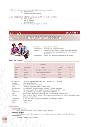 104
LECCIÓN 4
EN LA AGENCIA DE VIAJES
LECCIÓN 4
EN LA AGENCIA DE VIAJES
1. Con don, doña se emplea el nombre de pila o el nombre completo:
Ejs: Don Francisco
Doña María Castro Muñoz
2. Con señor, señora, señorita se emplea el apellido o el nombre completo:
Ejs: Señor Muñoz
Señora González
Señorita Salcedo
En todos estos casos, el registro es formal.
Francisco: ¡Buenos días, señorita!
Recepcionista: ¡Buenos días! ¿Puedo ayudarle?
Francisco: Vamos a hacer un viaje a España. Queremos saber los
horarios de vuelos, los días y también informaciones
de hoteles.
Recepcionista: Bueno, aquí tenemos la información de vuelos:
Guía de vuelos __________________________________________________________
SALIDAS
VUELO DESTINO DÍAS HORA PUERTA
320 París domingos, miércoles, jueves 23h40 05
456 Madrid lunes, miércoles, viernes 22h00 07
698 Roma sábados 0h30 06
840 Berlín martes 21h00 10
Recepcionista: Los vuelos salen los lunes, miércoles y viernes a las 22:00 horas.
Francisco: ¿Hay vuelos directos?
Recepcionista: No, hay solamente con escalas.
Rosa: E informaciones de hoteles, ¿ustedes tienen?
Recepcionista: ¡Por supuesto! Tenemos hoteles, hostales, e incluso albergues.
Rosa: No, vamos a estar allí por algún tiempo, necesitamos un buen hotel.
Recepcionista: ¡Ah, sí! Tenemos los mejores… Aquí están los folletos.
Rosa: Bien, primero tenemos que ver todo esto con más calma, ¿verdad cariño?
Francisco: Claro, mi amor. Bueno, entonces vamos a entrar en contacto con ustedes después de haber
decidido ¿de acuerdo?
Recepcionista: Sí, está muy bien. Aguardo su respuesta. ¡Hasta luego, señores!
Francisco: ¡Hasta pronto!
Rosa: ¡Chao!
Vocabulário
Los días de la semana:
lunes, martes, miércoles, jueves, viernes, sábado, domingo
Los meses del año:
enero, febrero, marzo, abril, mayo, junio, julio agosto, septiembre, octubre, noviembre, diciembre.
Las estaciones:
primavera, verano, otoño, invierno.
Comunicação Aluno.p65 27/3/2007, 10:41104
 