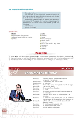 108
LECCIÓN 9
CONTACTO POR TELÉFONO
LECCIÓN 9
CONTACTO POR TELÉFONO
Fax: reclamando extravío de maleta
Estimados Señores.
Les envío este fax para informarles el desaparecimiento de
una maleta color rojo que no llegó en el aeropuerto de Barajas
el día 25 de maio del presente año.
Informo que la referida maleta fue recebida en el aeropuerto
internacional de Managua el día 24 de mayo. Seguro de que tal
problema será solucionado lo más rápido posible, aguardo una
respuesta.
Atentamente,
Francisco González
Vocabulario
El hotel Locales
toallas (rostro, baño, manos) comedor
sábanas, fundas, cubiertas, mantas sauna
perchas tienda de regalos
sala de espera
recepción
piscina (Méx: alberca, Arg: pileta)
peluquería
ascensor
ascensor
1) En trio: A trae fotos de su familia y la presenta a B. B, a continuación, la presenta a C. Por último, C confirma con A.
2) ¡Vamos a imaginar un hotel ideal! En parejas, discute con tu compañero(a), ¿qué es indispensable en un hotel?
3) Dramatización: Cada miembro del grupo será un empleado de un hotel, y el (la) profesor(a) un cliente.
Francisco: Por favor señorita, una llamada urgente al
aeropuerto internacional.
Recepcionista: Un momentito, está comunicando...
Recepcionista: Ya está señor.
Francisco: Podría hablar con el encargado de traslado de cargas.
Encargado: ¿De parte de quién?
Francisco: De parte del Señor González.
Encargado Sí, con él.
Francisco: Tenemos un problema. Una de nuestras maletas se
ha extraviado.
Encargado: Por favor, podría darme los datos del vuelo y de
la maleta.
Francisco: Es una maleta roja. El vuelo es el 232, de Aerolíneas
Internacionales de Managua hasta Madrid, asiento 42.
Encargado: ¡Ah! Sí, ya la hemos encontrado ¿Para dónde la
debemos enviar?
Francisco: Al Hotel Imperial, Habitación 215.
Encargado: Ya la estamos enviando señor.
Francisco: Muchas gracias, muy amable.
Comunicação Aluno.p65 27/3/2007, 10:41108
 