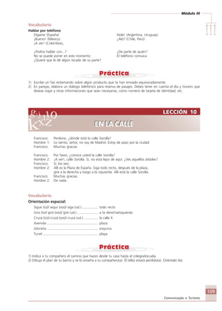 Módulo III
IIIIIIIIIIIIIII
109
Comunicação e Turismo
Vocabulario
Hablar por teléfono
Dígame (España) Hola! (Argentina, Uruguay)
¡Bueno! (México) ¿Aló? (Chile, Perú)
¡A ver! (Colombia)¡
¿Podría hablar con...? ¿De parte de quién?
No se puede poner en este momento El teléfono comuica
¿Quiere que le dé algún recado de su parte?
1) Escribe un fax reclamando sobre algún producto que te han enviado equivocadamente.
2) En parejas, elabora un diálogo telefónico para reserva de pasajes. Debes tener en cuenta el día y horario que
deseas viajar y otras informaciones que sean necesarias, como número de tarjeta de identidad, etc.
Francisco: Perdone, ¿dónde está la calle Sorolla?
Hombre 1: Lo siento, señor, no soy de Madrid. Estoy de paso por la ciudad
Francisco: Muchas gracias.
Francisco: Por favor, ¿conoce usted la calle Sorolla?
Hombre 2: ¡A ver!, calle Sorolla. Sí, no está lejos de aquí. ¿Ves aquellos árboles?
Francisco: Sí, los veo.
Hombre 2: Allí es la Plaza de España. Siga todo recto, después de la plaza,
gire a la derecha y luego a la izquierda. Allí está la calle Sorolla.
Francisco: Muchas gracias.
Hombre 2: De nada.
Vocabulario
Orientación espacial:
Sigue (tú)/ seguí (vos)/ siga (ud.) ................. todo recto
Gira (tú)/ girá (vos)/ gire (ud.)...................... a la derecha/izquierda
Cruza (tú)/ cruzá (vos)/ cruce (ud.) ............... la calle X
Avenida ..................................................... plaza
Glorieta ..................................................... esquina
Tunel .......................................................... playa
1) Indica a tu compañero el camino que haces desde tu casa hasta el colegio/escuela.
2) Dibuja el plan de tu barrio y se lo enseña a tu compañero(a). Él (ella) estará perdido(a). Oriéntalo (la).
LECCIÓN 10
EN LA CALLE
LECCIÓN 10
EN LA CALLE
Comunicação Aluno.p65 27/3/2007, 10:41109
 