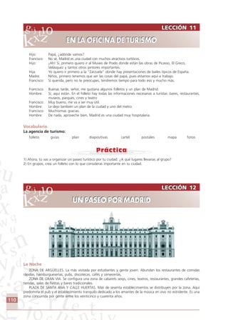 110
LECCIÓN 12
UN PASEO POR MADRID
LECCIÓN 12
UN PASEO POR MADRID
Hijo: Papá, ¿adónde vamos?
Francisco: No sé, Madrid es una ciudad con muchos atractivos turísticos.
Hijo: ¡Ah! Sí, primero quiero ir al Museo de Prado donde están las obras de Picasso, El Greco,
Velásquez y tantos otros pintores importantes.
Hija: Yo quiero ir primero a la “Zarzuela” donde hay presentaciones de bailes típicos de España.
Madre: Niños, primero tenemos que ver las cosas del papá, pues estamos aquí a trabajo.
Francisco: Sí querida, pero no te preocupes, tendremos tiempo para todo eso y mucho más.
Francisco: Buenas tarde, señor, me gustaria algunos folletos y un plan de Madrid.
Hombre: Sí, aquí están. En el folleto hay todas las informaciones necesarias a turistas: bares, restaurantes,
museos, parques, cines y teatro
Francisco: Muy bueno, me va a ser muy útil.
Hombre: Le dejo también un plan de la ciudad y uno del metro
Francisco: Muchísimas gracias.
Hombre: De nada, aproveche bien, Madrid es una ciudad muy hospitalaria.
Vocabulario
La agencia de turismo:
folleto guías plan diapositivas cartel postales mapa fotos
1) Ahora, tú vas a organizar un paseo turístico por tu ciudad. ¿A qué lugares llevarías al grupo?
2) En grupos, crea un folleto con lo que consideras importante en tu ciudad.
La Noche
ZONA DE ARGÜELLES. La más visitada por estudiantes y gente joven. Abundan los restaurantes de comidas
rápidas, hamburgueserías, pubs, discotecas, cafés y cervecerías,
ZONA DE GRAN VIA. Se configura una zona de cabarets sexys, cines, teatros, restaurantes, grandes cafeterías,
tiendas, salas de fiestas y bares tradicionales.
PLAZA DE SANTA ANA Y CALLE HUERTAS. Más de sesenta establecimientos se distribuyen por la zona. Aquí
predomina el pub y el establecimiento tranquilo dedicado a los amantes de la música en vivo no estridente. Es una
zona concurrida por gente entre los veinticinco y cuarenta años.
LECCIÓN 11
EN LA OFICINA DE TURISMO
LECCIÓN 11
EN LA OFICINA DE TURISMO
Comunicação Aluno.p65 27/3/2007, 10:41110
 