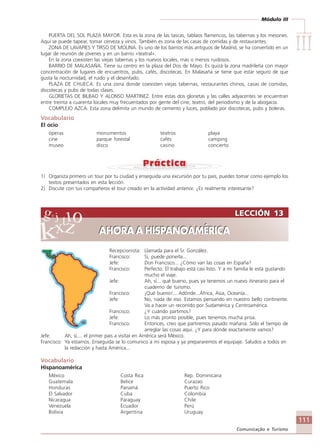 Módulo III
IIIIIIIIIIIIIII
111
Comunicação e Turismo
PUERTA DEL SOL PLAZA MAYOR. Esta es la zona de las tascas, tablaos flamencos, las tabernas y los mesones.
Aquí se puede tapear, tomar cerveza y vinos. También es zona de las casas de comidas y de restaurantes.
ZONA DE LAVAPIES Y TIRSO DE MOLINA. Es uno de los barrios más antiguos de Madrid, se ha convertido en un
lugar de reunión de jóvenes y en un barrio «teatral».
En la zona coexisten las viejas tabernas y los nuevos locales, más o menos ruidosos.
BARRIO DE MALASAÑA. Tiene su centro en la plaza del Dos de Mayo. Es quizá la zona madrileña con mayor
concentración de lugares de encuentros, pubs, cafés, discotecas. En Malasaña se tiene que estar seguro de que
gusta la nocturnidad, el ruido y el desenfado.
PLAZA DE CHUECA. Es una zona donde coexisten viejas tabernas, restaurantes chinos, casas de comidas,
discotecas y pubs de todas clases.
GLORIETAS DE BILBAO Y ALONSO MARTINEZ. Entre estas dos glorietas y las calles adyacentes se encuentran
entre treinta a cuarenta locales muy frecuentados por gente del cine, teatro, del periodismo y de la abogacía.
COMPLEJO AZCA. Esta zona delimita un mundo de cemento y luces, poblado por discotecas, pubs y boleras.
Vocabulario
El ocio
óperas monumentos teatros playa
cine parque forestal cafés camping
museo disco casino concierto
1) Organiza primero un tour por tu ciudad y enseguida una excursión por tu pais, puedes tomar como ejemplo los
textos presentados en esta lección.
2) Discute con tus compañeros el tour creado en la actividad anterior. ¿Es realmente interesante?
Recepcionista: Llamada para el Sr. González.
Francisco: Sí, puede ponerla...
Jefe: Don Francisco... ¿Cómo van las cosas en España?
Francisco: Perfecto. El trabajo está casi listo. Y a mi familia le está gustando
mucho el viaje.
Jefe: Ah, sí... qué bueno, pues ya tenemos un nuevo itinerario para el
cuaderno de turismo.
Francisco: ¡Qué bueno!... Adónde...África, Asia, Oceanía...
Jefe: No, nada de eso. Estamos pensando en nuestro bello continente.
Va a hacer un recorrido por Sudamérica y Centroamérica.
Francisco: ¿Y cuándo partimos?
Jefe: Lo más pronto posible, pues tenemos mucha prisa.
Francisco: Entonces, creo que partiremos pasado mañana. Sólo el tiempo de
arreglar las cosas aqui. ¿Y para dónde exactamente vamos?
Jefe: Ah, sí,... el primer pais a visitar en América será México.
Francisco: Ya estamos. Enseguida se lo comunico a mi esposa y ya prepararemos el equipaje. Saludos a todos en
la redacción y hasta América...
Vocabulario
Hispanoamérica
México Costa Rica Rep. Dominicana
Guatemala Belice Curazao
Honduras Panamá Puerto Rico
El Salvador Cuba Colombia
Nicaragua Paraguay Chile
Venezuela Ecuador Perú
Bolivia Argentina Uruguay
LECCIÓN 13
AHORA A HISPANOAMÉRICA
LECCIÓN 13
AHORA A HISPANOAMÉRICA
Comunicação Aluno.p65 27/3/2007, 10:41111
 