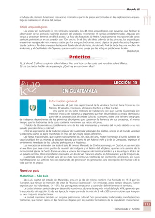 Módulo III
IIIIIIIIIIIIIII
113
Comunicação e Turismo
LECCIÓN 15
EN GUATEMALA
LECCIÓN 15
EN GUATEMALA
el Museu do Homem Americano con acervo montado a partir de piezas encontradas en las exploraciones arqueo-
lógicas realizadas en el área del parque.
Sitios arqueológicos
Las visitas son caminando o con vehículos especiales. Los 48 sitios arqueológicos con pasarelas que facilitan la
observación de las pinturas rupestres pueden ser visitados recorriendo 14 sendas predeterminadas. Algunas son
longas y atraviesan terrenos de difícil acceso. La Toca do Boqueirão da Pedra Furada presenta inscripciones de varios
periodos prehistóricos en un paredón con 70m ancho. En el Sítio do Meio, además de las pinturas, los arqueólogos
encuentran vestigios de instrumentos usados por los antiguos habitantes, como objetos de piedra lascada y fragmen-
tos de cerámica. También merecen destaque el Baixão das Andorinhas, donde todo final de tarde hay una revolada de
andorinas, y el Desfiladeiro da Capivara, que era usado como pasaje por las antiguas poblaciones locales.
EMBRATUR.
1) ¿Y ahora? Cuál es tu opinión sobre México. Haz una lista con las cosas que no sabías sobre México.
2) Los dos textos hablan de arqueología, ¿Qué hay en común en ellos?
Información general
Guatemala, el país más septentrional de la América Central, tiene fronteras con
México, El Salvador, Honduras, el Océano Pacífico y el Mar Caribe.
Una parte de los ocho millones de habitantes con que cuenta Guatemala son
mestizos (mezcla de indígenas y españoles) que han desarrollado su propia identidad a
partir de las características de ambas culturas. Asimismo, existe una veintena de grupos
de indígenas decendientes de los primitivos aborígenes que conservan la herencia de sus ancestros, al mismo
tiempo que los habitantes de la costa caribeña mantienen sus raíces africanas.
El folclor de Guatemala es posiblemente uno de los más interesantes y variados del mundo debido a su rico
pasado precolombino y colonial.
Entre las expresiones de la tradición popular de Guatemala sobresalen los textiles, únicos en el mundo variedad
y policromía como se pone manifiesto en más de 325 trajes típicos diferentes.
Las fiestas tradicionales, que cubren tácticamente los 365 días del año, rinden homenaje al santo patrono de
cada localidad. En las mismas se ejecutan danzas que como la del Rabinal Achí y la de la Conquista, expresan el
sentimiento heredado de las culturas prehispánica e hispánica.
Los mercados se extienden por todo el país. El famoso Mercado de Chichicastenango, en Quiché, es un mercado
al aire libre que sirve como punto de reunión del indígena y el ladino del altiplano, quienes a la sombra de la
monumental Iglesia de Santo Tomás acuden a venerar las imágenes del santoral católico y a los antiguos ídolos de
un pasado remoto. Otros importantes mercados son los de San Francisco el Alto, en Totonicapan, y el de Chiquimula.
Guatemala ofrece al mundo una de las más ricas herencias folclóricas del continente americano, en cuyas
manifestaciones sus artífices han ido plasmando, de generación en generación, una concepción del mundo y de la
vida que les es propia.
Nuestro país ____________________________________________________________
Maranhão – São Luís
São Luís, capital del estado de Maranhão, está en la isla de mismo nombre. Fue fundada en 1612 por los
franceses que tenían la intención de crear la “Francia Equinoccial”. Sin embargo, poco tiempo después fueron
expulsos por los holandeses. En 1615, los portugueses empezaron a controlar definitivamente el territorio.
La ciudad vivió un período de gran desarrollo económico, durante la segunda mitad del siglo XVIII, generado por
la exportación de algodón. Es de esa época, la mayor parte de las más de 3 mil y 500 construcciones que integran
su rico conjunto arquitectónico.
La ciudad mantiene también un singular patrimonio cultural. Son preservadas tradicionales manifestaciones
folclóricas, que tienen raíces en las herencias dejadas por los pueblos formadores de la populación maranhense:
Comunicação Aluno.p65 27/3/2007, 10:41113
 