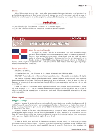 Módulo III
IIIIIIIIIIIIIII
115
Comunicação e Turismo
Algo de nuestra historia
A la llegada de Cristóbal Colón el 5 de diciembre del 1492, la isla estaba habitada por
los tainos. Más adelante la historia del País está marcada por la influenda de españoles y
franceses hasta la proclamación de nuestra independencia, en el año 1844, por nuestro
padre de la Patria Juan Pablo Duarte. Otros puntos históricos son la ocupación de los
Estados Unidos en 1916-1924 debido al pago de la deuda externa: la dictadura del
General Rafael L. Trujillo en el 1930 hasta 1961 y la Guerra Civil en el 1965. Desde el 1966, el país goza de participar
en elecciones libres cada cuatro años.
Datos geográficos
SUPERFICIE: 48.484 km2.
EXTENSIÓN DE COSTA: 1.576 kilómetros, de los cuales la tercera parte son magníficas playas.
POBLACIÓN: Aproximadamente 6 millones de habitantes, de los que casi 2 millones están concentrados en la Capital.
TOPOGRAFÍA: La República Dominicana está atravesada por 5 grandes cordilleras: la Central, que es la más extensa de
las Antillas y posee el Pico Duarte (3.087 mts.); la Septentrional, al norte: la Oriental, La Sierra de Neiba y La Sierra de
Bahoruco. al suroeste, donde se encuentra el Lago Enriquillo (200 km), cuyas aguas saladas se encuentran a 44 mts. bajo
el nivel del mar.
CLIMA: Días soleados y placenteras noches tropicales dominan el clima casi todo el año. La temperatura prome-
dio anual varía entre 18°-27°C (60°-81°F) siendo el mes más caluros agosto y el más fesco enero. Aún en los días de
cálido sol puede disfrutar sus vacaciones, ya que siempre sopla desde el Este una agradable brisa. La época de lluvias
es de mayo a julio.
Nuestro país ____________________________________________________________
Sergipe - Aracaju
Aracaju es la capital de Sergipe, el menor estado de Brasil. A las orillas del mar, tiene bonitas playas, como la de
Atalaia Nova, en la isla de Santa Luzia, y la animada playa de Robalo, en el continente. La ciudad ofrece paseos de
barco, museos y un oceanário - gran acuario con condiciones ideales de temperatura, salinidad y oxigenación para
el estudio de la vida marina.
Es famosa la fiesta, de São João, conocida como Forró Caju. Durante el evento, millares de turistas visitan la
ciudad atraídos por las presentaciones de danza de las cuadrillas de música popular. En las proximidades está una
base del Proyecto Tamar, entidad que tiene como objetivo la preservación de tortugas marinas. Posee varios restau-
rantes que sirven el plato más típico de la región - la carne de sol.
Playas
La playa de Atalaia Nova, en la isla de Santa Luzia, es extensa y posee trechos casi desiertos y con aspecto
primitivo en que predominan coqueros y pequeñas dunas. Es una buena opción de paseo, ya que para llegar hacia
la isla es necesario hacer una corta, todavía agradable travesía de barca. En el continente están las playas más
LECCIÓN 17
EN REPÚBLICA DOMINICANA
LECCIÓN 17
EN REPÚBLICA DOMINICANA
Playas
El litoral del municipio tiene casi 20km y posee bellas playas. Hay las urbanizadas y animadas, como la de Maragogi,
y otras lejanas y prácticamente desiertas, como Ponta do Mangue. Los arrecifes acompañan casi toda la costa. En
Peroba hay otras formaciones de corales con piscinas naturales. São Bento abriga una tranquila villa de pescadores.
1) ¿A qué playas (lagos o ríos) llevarías a un turista en tu ciudad o región?
2) ¿Qué cosas consideras importante para que el turista aprecie nuestras playas?
Comunicação Aluno.p65 27/3/2007, 10:41115
 