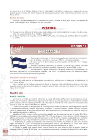 116
Nicaragua impresiona por su fascinante geografía, que encierra una norme concen-
tración de bellezas naturales en sus escasos 130 mil kilómetros cuadrados.
El viajero pronto se da cuenta por qué Nicaragua ha sido llamada «Tierra e Lagos,
Volcanes y Sol».
Managua, capital de la República, se extiende a oriIlas del lago Xolotlán, enclavada
entre seis pintorescas lagunas una de las cuales está en el centro de la ciudad.
Hacia el sureste, a 45 km de Managua, se llega al majestuoso lago Cocibolca o de
Nicaragua, bautizado por los conquistadores españoles “Mar Dulce”. Su extensión es de 8.264 hilómetros cuadra-
dos, siendo el tercero más extenso de Iberoamérica.
Principales atractivos turísticos
Disfrutar del cálido sol y de las frescas aguas tropicales es un privilegio que, en Nicaragua, se puede lograr los
doce meses del año.
León y Granada son las ciudades nicaragüenses donde se destaca el estilo colonial de su arquitectura. Sus viejas
casas de adobe, sus portales, aleros, balcones, traspatios y sobre todo, sus imponentes iglesias, nos remontan a la
época de la Colonia.
Nuestro país ____________________________________________________________
Paraná - Curitiba
Con más de un millón y medio de habitantes, la capital del estado del Paraná es considerada una ciudad-
modelo. Las innovadoras soluciones en el planeamiento urbano, la preocupación con el medioambiente revelada
en los parques y ciclo vías y los equipamientos culturales que humanizan la vida en la ciudad han hecho de Curitiba
uno de los sitios con mejor cualidad de vida del país.
Curitiba fue uno de los locales preferidos de los inmigrantes europeos que llegaron a Brasil a partir del siglo XIX
– principalmente alemanes, italianos, poloneses y ucranianos. La presencia de eses pueblos influenció profunda-
mente la manera de ser de la ciudad. Además de los acentos característicos, la culinaria practicada en los restauran-
tes revela las origines de su población.
Las calles del centro ofrecen muchas opciones para aquellos que les gustan caminar por la ciudad. En el Setor
Histórico son preservadas construcciones de los siglos XVIII y XIX que abrigan el museo, el centro cultural, restaurantes
y bares, además de la feria del artesanado a los domingos. La calle XV de Novembro es una agradable acera ancha con
antiguos edificios restaurados, donde se encuentra un comercio variado, además de cafés y artículos de dulcería.
La modernidad de Curitiba es representada por verdaderos monumentos arquitectónicos, tales como el teatro
Ópera de Arame, el Museu Oscar Niemeyer y la Universidade Livre do Meio Ambiente. La ciudad tiene óptima
estructura de servicios y comunicaciones. En marzo es sede del importante Festival de Teatro.
De Curitiba es posible hacer óptimos paseos, como el viaje de tren hacia Paranaguá y por la histórica Estrada da
Graciosa. El Parque Estadual de Vila Velha, con sus impresionantes esculturas naturales, está cerca de 90km de la capital.
LECCIÓN 18
EN NICARAGUA
LECCIÓN 18
EN NICARAGUA
animadas como la de Robalo. Atalaia, es la más urbanizada, tiene hoteles, restaurantes y equipamientos para
deporte y esparcimiento. Allá está la Passarela do Caranguejo, local de mucha agitación que concentra bares de
frente al mar.
Paseos de barca
Llevan para la playa de Mangue Seco, una de las más bonitas y famosas de Brasil, en la frontera con el estado de
Bahia. Y también para el río Vaza-Barris, con islas y mangles.
1) Da características del clima, de la topografía, de la población, etc. de tu ciudad o de tu región. ¿Puedes compa-
rarlas con las características de la República Dominicana?
2) Analiza la importancia de proyectos como el TAMAR. ¿Proyectos como éste puede contribuir al turismo? Justifica
tu análisis.
Comunicação Aluno.p65 27/3/2007, 10:41116
 