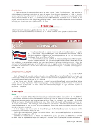 Módulo III
IIIIIIIIIIIIIII
117
Comunicação e Turismo
Costa Rica está situada en la parte meridional de la América Central, entre los grados
8 y 11 latitud Norte y el grado 84 longitud Oeste del meridiano de Greenwich. Limita al
Norte con Nicaragua, Sureste con la República de Panamá; al Este con el mar de las
Antillas y al Oeste con el Océano Pacífico.
Su configuración actual es el resultado de procesos geológicos ocurridos con poste-
rioridad al período cretácio, por lo que se puede considerar joven, desde el punto de
vista geológico. La actividad volcánica ha sido importante factor en la formación de su territorio. Existen dos
sistemas montañosos principales que corren longitudinalmente en la parte central: la cordillera volcánica al Norte;
la cordillera de Talamanca al Sur. En esta última se encuentra la mayor altitud del país: 3.820 en tres zonas fisiográficas:
Norte, Central y Sur.
¿POR QUÉ COSTA RICA?
Por ALVARO DEL MAR
Nadie se ha puesto de acuerdo, exactamente, sobre por qué Costa Rica se llama Costa Rica. Lo menos que uno
supone es que la fábula de “El Dorado” o de “Las Siete Ciudades de Cibola” se repitió en nuestras costas, que entre
paréntesis nunca estuvieron forradas en oro aluvional.
Lo que sí viene uno a descubrir modernamente es que el nombre de Costa Rica le cae como anillo al dedo a
nuestro país: nuestros litorales son millonarios en paisajes y podría decirse que multimillonarios en buen clima,
bosque cercano, agua potable a la mano y toda una caleidoscopia poli pera en cuyos vericuetos la pesca es
abundante y constante.
Nuestro país ____________________________________________________________
Goiás
Situado en el corazón del planalto central brasileño, el Estado de Goiás tiene una superficie de 341.289,5 km²
y encontramos terrenos cristalinos de sedimentos antiguos y zonas de mesetas bastante erosionadas que se
alternan con altitudes planas que presentan características físicas con contrastes muy marcados y de singular
belleza. Las mayores altitudes están localizadas al este y al sur donde está situada la Chapada dos Veadeiros, con
alturas por encima de los 1.200 metros y la Serra dos Pirineus, que alcanza 1.395 metros de altura. Por sus tierras
surcan principalmente los ríos Tocantins, Araguaia y Paranaíba, siendo este último, uno de los formadores del río
Paraná, en la región meridional.
En el río Araguaia está situada la isla de Bananal, la mayor isla fluvial de Brasil, región muy buscada por los
turistas para la práctica de la pesca y del ocio.
El clima del Estado de Goiás es tropical, con invierno caliente y seco y verano caliente y lluvioso. Las temperaturas
medias anuales son superiores a 20º C.
El nombre del Estado se originó en el de la tribu índia llamada «guáis» que con el paso del tiempo se convirtió
en Goiás. Viene de la palabra tupi «gwa ya» que significa individuo idéntico, gente parecida, de la misma raza.
LECCIÓN 19
EN COSTA RICA
LECCIÓN 19
EN COSTA RICA
Arquitectura
La Ópera de Arame es una construcción hecha de hierro tubular y vidrio. Con teatro para 2.400 personas es
utilizada para presentaciones musicales y de teatro. El Museu Oscar Niemeyer, inaugurado en 2002, es obra del
famoso arquitecto. Una de las secciones tiene el formato de un ojo – son 2 mil metros cuadrados asentados sobre
una columna a 21 metros de altura. La Universidade Livre do Meio Ambiente, la Unilivre, ocupa un terreno de una
antigua pedrera. La construcción singular es hecha de madera y vidrio y posee una pasarela externa de forma
helicoidal, que tiene acceso a un mirador de 25m de altura.
1) Con respeto a la arquitectura, podrías decirnos algo de tu ciudad o país.
2) Organiza un itinerario de turismo arquitetónico en tu ciudad, tomando como ejemplo los textos arriba.
Comunicação Aluno.p65 27/3/2007, 10:41117
 