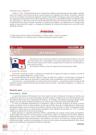 118
Me tienes más cerca a tí de lo que imaginas. En el corazón de las Américas. Y aún más
cerca está todo lo mío. Cuando llegues a mi ciudad capital, Panamá, mis playas están a
sólo minutos de viaje, por aire o tierra, y puedes estar en mi selva o en mis montañas, en
poco más de una hora.
Mi nombre es Panamá, y estas son algunas formas de conocerme mejor.
El Canal De Panamá
Construído a principios de siglo, y realmente una hazaña de la ingenieria de todos los tiempos, el Canal de
Panamá es una parada obligada en su viaje al istmo.
En ochenta kilómetros de recorrido, algunos a través de sólida roca cortada, el Canal da paso a infinidad de
embarcaciones: desde veleros de aventureros y trotamundos, hasta transatlánticos como el Queen Elizabeth II.
Junto al Canal, y corriendo paralelo a él, está el ferrocarril transístmico - una excitante manera de viajar los 80
kilómetros desde la ciudad de Panamá hasta el exótico puerto de Colón... del Pacífico al Atlántico, o si prefiere, en
dirección opuesta.
Nuestro país ____________________________________________________________
Pernambuco - Recife
La capital del estado de Pernambuco tuvo como origen el puerto formado por la barrera de arrecifes que
acompaña su litoral. En el inicio de la colonización de Brasil, todavía en el siglo XVI, la vecina Olinda figuraba como
el principal núcleo urbano de la Capitanía de Pernambuco. Sin embargo, esa facilidad natural para abrigar embar-
caciones, fue a los pocos atrayendo la población y el comercio para el local que vendría desarrollar Recife.
En 1630, los holandeses desembarcaron en Pernambuco. Bajo el comando de Mauricio de Nassau, tomaron
Olinda y el villarejo vecino, la entonces Ribeira do Mar dos Arrecifes. Nacía allí, la Cidade Maurícia, donde serian
promovidas mejorías, como la construcción de edificios, palacios, puntes y jardines. En 1654, con la expulsión de los
invasores, la ciudad retorna a la administración portuguesa. Pasa a llamarse Vila do Recife, en 1710. Y sustituye
Olinda como capital de la Provincia de Pernambuco.
Recife mantiene un importante patrimonio histórico, representado por antiguas construcciones, principalmen-
te de los siglos XVII hasta XIX, con los casarones, muchos de los cuales en el antiguo barrio de Recife, bellísimas
iglesias de arquitectura barroca, como la Capela Dourada, y las fortalezas que defendían la ciudad. Los museos no
solamente cuentan la historia pernambucana, como exhibe su rica cultura. El carnaval de la ciudad, que lleva la
multitud a las calles, mantiene raíces populares en blocos de frevo (grupos de personas bailando el frevo, danza
típica) y en el maracatu, manifestaciones folclóricas regionales.
Embratur
LECCIÓN 20
EN PANAMÁ
LECCIÓN 20
EN PANAMÁ
Chapada dos Veadeiros
Creado en 1961, el Parque Nacional de la Chapada dos Veadeiros presenta paisaje de gran belleza, ejemplar
tipico de la región Centro-Oeste de Brasil, donde predomina la vegetación del cerrado. Entretanto, podemos
encontrar en el Parque otros tipos de vegetación, representando árboles más densos y hasta ciertas plantas rupes-
tres, especialmente la orquidea. Dentro de la superficie que ocupa, que es de 60.000 hectáreas, las altitudes varian
de 1.200 metros a 1.784, que es el punto más alto del Estado de Goiás, el Pico del Pouso Alto. La región más baja,
el Valle del Rio Preto posee innumeros riachuelos y cascadas de gran belleza, con vegetación en sus márgenes que
abrigan la fauna típica de la región. La Chapada dos Veadeiros es el divisor de las águas de la cuenca de los ríos
Maranhão y Paranã.
1) Habla sobre el terreno donde está localizada tu ciudad o región. ¿Cómo es el relieve?
2) ¿Sabes explicarle a un turista por qué tu ciudad o país llevan el actual nombre?
Comunicação Aluno.p65 27/3/2007, 10:41118
 