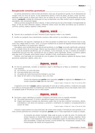 11
Comunicação e Turismo
Módulo I
IIIII
Recuperando conceitos gramaticais _______________________________________
Se você leu atentamente o texto A marca do homem, notou que, de quando em quando, há um afastamento da
margem antes do início da escrita. A esse afastamento damos o nome de alínea, do latim a linea ‘da linha’,
expressão usada quando se ditava para indicar que se tratava de uma nova linha. Gramaticalmente serve para
marcar o parágrafo: unidade de composição em que se desenvolve uma idéia central à qual se agregam outras,
secundárias, mas intimamente ligadas.
Volte ao primeiro parágrafo do texto e observe. A idéia central trata da não-uniformidade e homogeneidade da
língua. O fato de haver diferentes regiões e diferentes classes sociais são idéias secundárias que se prestam a
confirmar, justificar, explicar, explicitar a idéia central.
6. Quantos são os parágrafos do texto? Numere-os para organizar melhor o seu trabalho.
7. Escolha um parágrafo, leia-o atentamente e escreva a idéia central e as secundárias ou acessórias.
Segunda-feira, dia seguinte à realização de um show da pesada no estádio local. Seu professor entra na sala,
você e seus colegas estão no maior “tricô”. O zunzum resultante de um bando de tagarelas entusiasmados obriga
o pobre do professor a um quase berro: Silêncio!!
Essa palavra, assim emitida dentro da sala de aula barulhenta, é uma frase: enunciado significando, gramatical-
mente, unidade mínima de comunicação. Observe que essa palavra foi emitida numa situação, num lugar, dirigida
a um grupo de estudantes barulhentos, por um professor, numa entonação. Ou seja, o contexto da emissão é
fundamental para que essa fala, constituída de uma só palavra, ganhe significado, sentido. O professor poderia
dizer algo como: Ô moçada, vamos fechar a boca?! Também é frase, constituída de várias palavras.
Portanto, uma frase pode ser constituída de uma só palavra, de várias palavras, palavras de diversas classes
gramaticais (substantivo, adjetivo, verbo, etc.)
8. Em face do apresentado, considere as assertivas a seguir e identifique-as se falsas ou verdadeiras. Justifique
suas respostas.
(a) Um romance, um conto são frases.
(b) Uma peça teatral não é uma frase.
(c) Um poema de Carlos Drummond de Andrade é uma frase.
(d) Sabiá, de Tom Jobim e Chico Buarque, não é uma frase.
A busca das empresas para ganhar novos mercados/, ampliar os negócios e/ se destacar em um
mundo competitivo/ está cada vez mais difícil.
(Caderno Viagem, O Estado de S. Paulo, 05 de abril de 2005)
O segmento acima tem 4 orações: palavras organizadas em torno de um verbo; portanto, o núcleo de uma oração
é um verbo ou uma locução verbal. Fica evidente que uma frase pode ser formada por uma ou mais orações. Assim como
um parágrafo pode ser formado por uma ou várias orações.
9. Das frases a seguir, identifique as orações e marque-as com barras como no exemplo estudado.
(a) Três amigos percorreram 15 mil km e descobriram lugares como a Laguna Negra.
(b) Viagens para lugares inusitados são alternativas usadas hoje em dia para incentivar funcionários, clientes,
revendedores e até donos de empresas a aumentar o rendimento no trabalho e conseqüentemente o
sucesso de todos.
(Caderno Viagem, O Estado de S. Paulo, 05 de abril de 2005)
O excerto a seguir pertence ao nosso texto-base. Ele contém várias orações. É formado por vários períodos. E um
outro conceito gramatical seu conhecido é recuperado: período, que é a frase organizada em oração ou orações.
As invenções são sempre motivadas. Nada surge ao acaso, ao sabor do vento. Os inventos são
sempre respostas às necessidades humanas que podem ser sociais, culturais, cognitivas. Novos
registros e níveis linguísticos, novas formas verbalizadas surgem em decorrência de nossas pró-
prias necessidades. A língua não morrerá, a escrita também não. Incorporações, arranjos, trocas,
transformações são fatores de enriquecimento.
Comunicação Aluno.p65 27/3/2007, 10:4111
 
