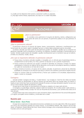 Módulo III
IIIIIIIIIIIIIII
119
Comunicação e Turismo
LECCIÓN 21
EN COLOMBIA
LECCIÓN 21
EN COLOMBIA
¿Qué es patrimonio?
Se considera como patrimonio el conjunto de derechos, bienes y obligaciones que
hacen parte del acervo de una persona. El patrimonio público es lo que pertenece al
estado.
¿Qué es patrimonio cultural?
El patrimonio cultural es el conjunto de lugares, bienes, conocimientos, tradiciones y manifestaciones que
forman parte de una nación, región o localidad, que por su interés deben preservarse para la comunidad.
Los bienes culturales que hacen parte de este patrimonio pueden ser tangibles: aquellos que se componen de
elementos materiales como la arquitectura, la cerámica, la orfebrería, el paisaje conservado y transformado por el
hombre. También puede tratarse de intangibles: aquellas manifestaciones que se mantienen vivas por la tradición,
el folclor, las artesanías, rituales, danzas
¿Por qué es importante defender el patrimonio cultural?
Porque educa: los bienes culturales tangibles e intangibles son un vehículo para el aprendizaje distinto y
complementario al de los libros, los niños y jóvenes se educaran al vivir y percibir el patrimonio.
Porque conserva las tradiciones que ayudan a entender la identidad, las artesanías, el folclor, los objetos
arqueológicos e históricos son algunos de los elementos con los que la comunidad se identifica y mediante
los cuales son reconocidos en el resto de la nación.
Porque fomenta el turismo y el aprecio de los valores culturales: el patrimonio cultural de las diferentes
localidades se constituye en una atracción que educa e informa a los visitantes y promueve el respeto hacia él.
Porque se conocen todos los acontecimientos y hechos que sucedieron en la localidad, departamento,
región o nación en el pasado.
Cartagena
Llamada también Cartagena de Indias y “Ciudad Heróica”. Fue fundada en 1533 Por Don Pedro de Heredia
Durante la colonia se almacenaban en ella las riquezas que del Nuevo Reino de Granada salían con destino a
España, lo que motivó Que fuera constantemente atacada Por piratas y enemigos del poderío español. Fue por esto
que la Corona decidió rodearla de baluartes y castillos.
Al igual que en todo el país no hay estaciones y el tiempo es soleado en la mayor parte del año.
A Cartagena se puede llegar utilizando cualquier medio de transporte. Por vía aérea existen vuelos directos y
conexiones con Estados Unidos y Europa. Por mar son frecuentes las excursiones, y por carretera está unida con el
resto del país.
El auge turístico trajo como consecuencia un gran crecimiento urbano, especialmente en las zonas de Bocagrande
y El Laguito, principales centros hoteleros y comerciales de la ciudad.
Nuestro país ____________________________________________________________
Minas Gerais – Ouro Preto
El origen de la ciudad está en la descubierta de enormes cantidades de oro en los siglos XVII y XVIII, el que generó
uno de los más importantes episodios de nuestra historia - la Inconfidencia Mineira. Allá, Joaquim José da Silva
Xavier, el Tiradentes, Cláudio Manuel da Costa, Tomás Antônio Gonzaga y otros conspiradores planearan la revuelta
frustrada contra la corte portuguesa.
1) ¿Cuáles son las relaciones entre turismo y economía? Justifica tu respuesta
2) ¿Hay algún evento (fiestas, espectáculos, esc) típico en tu ciudad? Descríbelo.
Comunicação Aluno.p65 27/3/2007, 10:41119
 