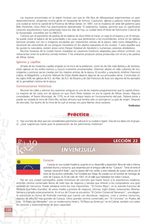 120
LECCIÓN 22
EN VENEZUELA
LECCIÓN 22
EN VENEZUELA
Las riquezas encontradas en la región hicieran con que la Vila Rica de Albuquerque experimentase un gran
desenvolvimiento, atrayendo mucha gente en búsqueda de fortuna. Casarones, iglesias y palacios fueran erigidos
y la ciudad se tornó la capital de la Provincia de Minas Gerais. En 1897, con la mudanza de sede del gobierno para
Belo Horizonte, Ouro Preto fue prácticamente abandonada. El aislamiento, todavía, permitió que un significativo
conjunto arquitectónico fuera preservado hacia los días de hoy. La ciudad tiene el título de Patrimonio Cultural de
la Humanidad, concedido por la UNESCO.
Caminar por el pavimento de piedras de las laderas de Ouro Preto es hacer un viaje en el espacio y en el tiempo.
Se puede visitar el palacio de las autoridades y las casas que pertenecían a los inconfidentes, entrar en las iglesias
barrocas ornadas con oro e imágenes esculpidas por importantes artistas de la época, tales como Aleijadinho, y
reconocer las costumbres de sus antiguos moradores en los objetos expuestos en los museos. Y para aquellos que
les gustan la naturaleza, existen áreas como Parque Estadual do Itacolomi y numerosas cataratas alrededores.
Muchas hosterías de la ciudad fueron instaladas en casarones históricos adaptados para ofrecer conforto. Los
restaurantes sirven la auténtica comida mineira. Y los artesanos producen piezas producidas con el oro y las piedras
de Minas Gerais.
Iglesias y capillas
Al lado de las modestas capillas erigidas en el inicio de la población, como las de São João Batista y de Santana,
están iglesias en los estilos barroco y rococó ricamente ornamentadas. Ostentan altares en talla cubiertos de oro,
imágenes y pinturas sacras creadas por los mejores artistas de la época. El escultor y arquitecto Antônio Francisco
Lisboa, el Aleijadinho, y el pintor Manuel da Costa Ataíde dejaron algunas de sus principales obras. Construidas en
los siglos XVIII, las iglesias de N.S. do Pilar, de N.S. do Rosario y de São Francisco de Assis son algunos de los ejemplos
de la genialidad creativa de la época.
Construcciones históricas
Recorrer las calles y admirar los casarones antiguos es una de las mejores programaciones que la capital ofrece.
La mayoría de las casas son de épocas en que Ouro Preto todavía no era la capital de Minas Gerais. Algunas
curiosidades: el Teatro Municipal, de 1770, es el más antiguo teatro en funcionamiento del país. Todavía existe y
puede ser visitada la mina de Chico Rei, esclavo africano que tendría sido un príncipe en su país de origen. Después
de aforrado, fue dueño de la mina de la cual se extrajo oro para libertar otros esclavos.
Embratur
1) Haz una lista de sitios que son considerados patrimonio cultural en tu ciudad o región. Discute tus ideas con el grupo.
2) ¿Qué sugerencias harías para la preservación de los patrimonios históricos?
Caracas
Caracas es una ciudad moderna, pujante en su desarrollo y expansión, llena de vida e intensa
actividad diurna y nocturna, que serpentea por el antiguo valle de los “Caracas”. Tiene al norte el
“parque nacional El Avila”, que la separa del mar caribe; y está rodeada de suaves colinas por el
resto de los puntos cardinales. Fue fundada por Diego de Losada con el nombre de Santiago de
León de Caracas, el 25 de Julio de 1567, en el valle que habitaban los indios Caracas.
Por ser una ciudad cosmopolita, posee monstruos de concreto que hacen honor a la arquitectura moderna,
enormes centros comerciales llenos de todo tipo de negocios y tiendas que ofrecen a los compradores una gran
variedad de mercancía. Puede señalarse entre los más importantes: “El Centro Plaza”, en la avenida Francisco de
Miranda (Los Palos Grandes), de varios niveles y provisto de negocios, oficinas, night clubes, restaurantes, librerías,
farmacia y amplio estacionamiento. En el sur de Chuao se encuentra “El Centro Comercial Tamanaco”, una elegan-
te estructura en forma de Pirámide invertida que cuenta con discotecas, negocios, cines y centros nocturnos,
algunos de ellos los más grandes de Caracas. Otros grandes centros comerciales son “El Concresa” en Prados del
Este, “El Paseo Las Mercedes” con un modernisimo Hotel y “El Plaza Las Américas” en el Cafetal, también con todos
los servicios y estacionamiento de gran capacidad.
Comunicação Aluno.p65 27/3/2007, 10:41120
 