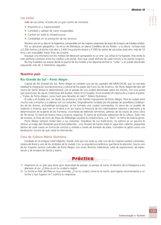 Módulo III
IIIIIIIIIIIIIII
125
Comunicação e Turismo
Las Leñas
Valle de Las Leñas: el estilo de un gran centro de montaña.
Imponencia y majestuosidad
Cantidad y calidad de nieve insuperables
Confort en toda la infraestructura
Cordialidad en la prestación de los servicios
Número uno en su tipo en la Argentina; comparable con las mejores estaciones de esquí de Europa y de Estados Unidos.
Por su ubicación geográfica - en el sur de Mendoza, en plena Cordillera de los Andes - y su altura - la base está
a 2.256 metros y el punto más alto a 3.430 (muy pronto estará a 3.700) las pistas de Las Leñas (este año. más de 33
Kms.) son esquiables hasta fines de octubre.
Esquipar una montaña con los medios de elevación apropiados es un arte. Las Leñas lo ha logrado. Hoy existe la
más perfecta conexión entre los medios y las pistas. Para que usted disfrute de cada minuto y no pierda ninguno.
No hay traslados (se esquía desde la puerta de los hoteles y los departamentos) ni “colas” y se puede descender
esquiando más de 7 kilómetros seguidos.
Nuestro país ____________________________________________________________
Rio Grande do Sul – Porto Alegre
Capital de Rio Grande do Sul, Porto Alegre es también una de las capitales del MERCOSUR, que ha tornado
realidad la integración socioeconómica y cultural de los países del Cono Sur de América. Ver Porto Alegre del alto del
morro de Santa Tereza es deslumbrarse con el paisaje de una ciudad derramada sobre los morros, con una punta
que avanza por las aguas misteriosas del Guaíba. Sobre el río Guaíba, el sol incendia el crepúsculo y inspira el poeta:
¿”Cielos de Porto Alegre, como haré para llevarlos al cielo?” (Mário Quintana).
El cielo y el Guaíba son, sin duda, las primeras y más fuertes impresiones de Porto Alegre. Pero la ciudad tiene
mucho más a enseñar y a celebrar con sus visitantes. Originalmente fundada por 60 parejas de azorríllanos (habitan-
tes de las Azores, archipiélago portugués), se ha tornado una ciudad cosmopolita. Es tierra de un pueblo de
tradición e historia, que trae en el alma y en los trazos la herencia de los colonizadores italianos y alemanes y la
determinación de la gente de las fronteras, incumbida de defender territorios, además de los trazos de otras cerca
de 30 etnias. Es tierra de buena mesa y buenos negocios. Es tierra de profunda valoración de la cultura. Todo mes
de octubre, la Feira do Livro da Praça da Alfândega moviliza la ciudad entera, y el “libro” es tema de toda la gente.
Porto Alegre siempre recibe bien a sus visitantes. Orgulloso de sus tradiciones, no admira se un gaucho le
ofrecer un trago del chimarrão que él está bebiendo - una infusión de hierba mate en agua bien caliente, preparada
dentro de cuias (vasos en forma de concha) y sorbida a través de bombas de plata. Considere el gesto como una
declaración sincera de que usted es bienvenido.
Casa de Cultura Mário Quintana
Instalada en el antiguo hotel Majestic, donde vivió por casi toda su vida uno de los mayores poetas contempo-
ráneos de Brasil y uno de los símbolos de la ciudad. Con su arquitectura ecléctica, que llama la atención, hoy es uno
de los mayores centros culturales de Porto Alegre, con cines, librerías, bibliotecas, salas de exposiciones, de espec-
táculo y de ensayos de danza y teatro.
1) Argentina es un país que tiene gran diversidad de paisaje: la pampa al norte, el desierto de la Patagonia y los
glaciares al sur. ¿Cómo es en tu ciudad o región
2) La noche en Mar del Plata es muy animada, ¿Y en tu ciudad, cómo es la noche, que lugares recomendarías a un
turísta y que lugares no? Justifica tu respuesta.
Comunicação Aluno.p65 27/3/2007, 10:41125
 