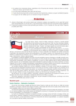 Módulo III
IIIIIIIIIIIIIII
127
Comunicação e Turismo
LECCIÓN 28
EN CHILE
LECCIÓN 28
EN CHILE
Los trajes típicos, fiestas, modo de hablar, tradiciones, artesanía y comida popular
son diferentes en las distintas zonas que conforman Chile. Las más conocidas y popula-
res fiestas son las del campo, el rodeo, la trilla y la vendimia, donde se puede observar el
riquísimo colorido de los trajes “huasos”, de origen español, así como la música, ejecu-
tada con guitarrones y arpas y acompañada con las palmas de las manos.
Chile, un país profundamente cristiano, le asigna gran importancia a las fiestas
religiosas y a las procesiones que se celebran en distintos pueblos o ciudades a lo largo
del país, concitando la atracción de miles de creyentes; La Tirana, Andacollo, San Sebastián de Yumbel, la Fiesta de
Cuasimodo y las procesiones náuticas de los pescadores en las caletas y puertos, son importantes por el caracter
folclórico y tradicional que preservan y por su colorido y patrimonio cultural. Cada zona tiene sus costumbres, con
trajes, instrumentos, música y danzas propias.
En el Altiplano, se baila las diabladas o los trotes, al son de zampoñas, quenas y charangos; en el Valle Central la cueca,
el baile nacional y la tonada melódica, al son de la guitarra; en el Sur, el vals y la cueca chilota acompañada además por
instrumentos incorporados, como violines y acordeones. La Zona Sur ofrece además toda la riqueza tradicional del
pueblo mapuche, con sus festividades propias donde sobresalen los adomos de plata y las mantas o ponchos. La música
mapuche, con un ritmo y melodia muy peculiares, es ejecutada por el kultrún, tambor y por la trutruca, instrumento de
viento confeccionado con una larga caña de bambú Oquila y un cuerno de toro en su extremo.
Las comidas y bebidas chilenas son, a la vez, originales y variadas. En la costa, se dan todas las variedades de
productos del mar preparados de diversas formas: en el norte y en el centro, cocidos al vapor o a la cacerola y en el
sur, especialmente en Chiloé, asados a las piedras. Las cazuelas de ave, empanadas, pastel de choclo y humitas son
otros de los platos típicos chilenos. Del mismo modo, son muy apetitosos los dulces y pasteles campesinos. Los
vinos, de gran calidad, la chicha, el aguardiente y el pisco son los licores que más gustan en Chile.
Isla de Pascua, con su foclor, tradición, costumbres, artesanía y gastronomía tan propias de Oceanía, son un
ejemplo más de la enorme diversidad y variedad de elementos de Chile y su pueblo.
Patrimonio, geografía, costumbres y entretención, de gran variedad a lo largo del pais, constituyen uno de los
atractivos fundamentales para conocer a Chile.
Nuestro país ____________________________________________________________
Santa Catarina – Balneário Camboriú
Una de las más famosas ciudades del litoral de Santa Catarina, recibe por año más de un millón de turistas
brasileños y extranjeros. Además de las playas animadas y urbanizadas del centro de la ciudad, ofrece también otras
más sosegadas, todas con el mar azul y calmo y arenas claras.
Una atracción especial de la ciudad es el teleférico que sigue de Barra Sul hacia la playa de Laranjeiras, con escala
en una reserva ecológica. Hay también paseos de helicóptero y de barca. En el parque Cyro Gevaerd funcionan los
museos Arqueológico y de Artesanado y un zoológico.
La noche en el Balneário Camboriú es bastante animada. Las largas aceras de frente a la playa central, con
muchos bares, cafeterías, heladerías y tiendas de artesanado, son tomadas por los visitantes durante las agradables
noches de verano. La Vía Gastronómica concentra restaurantes de diversas especialidades. La ciudad es equipada
con una optima rede de hoteles y de servicios.
Se realizan tres inmersiones diarias, repartidas en los 18 puntos de inmersión. Cada uno tiene su caracte-
rística y su fauna, que lo hacen único.
Los sitios están preparados para cada nivel de buceo.
Cuatro días de buceo permiten conocer los puntos más importantes y observar una gran cantidad de especies.
Las aguas son tan cálidas que no es necesario el traje de neoprenne
1) ¿Existe en Brasil algún sitio turístico donde sean necesarios cuidados más específicos con la salud del turista?
¿Qué recomendaciones, en el caso de sí, o que precauciones tomarías para que no ocurriera ningún problema?
2) En general los paseos turísticos están pensados para adultos. ¿Y con un grupo de niños qué harías? Organiza
un paseo para niños.
Comunicação Aluno.p65 27/3/2007, 10:41127
 